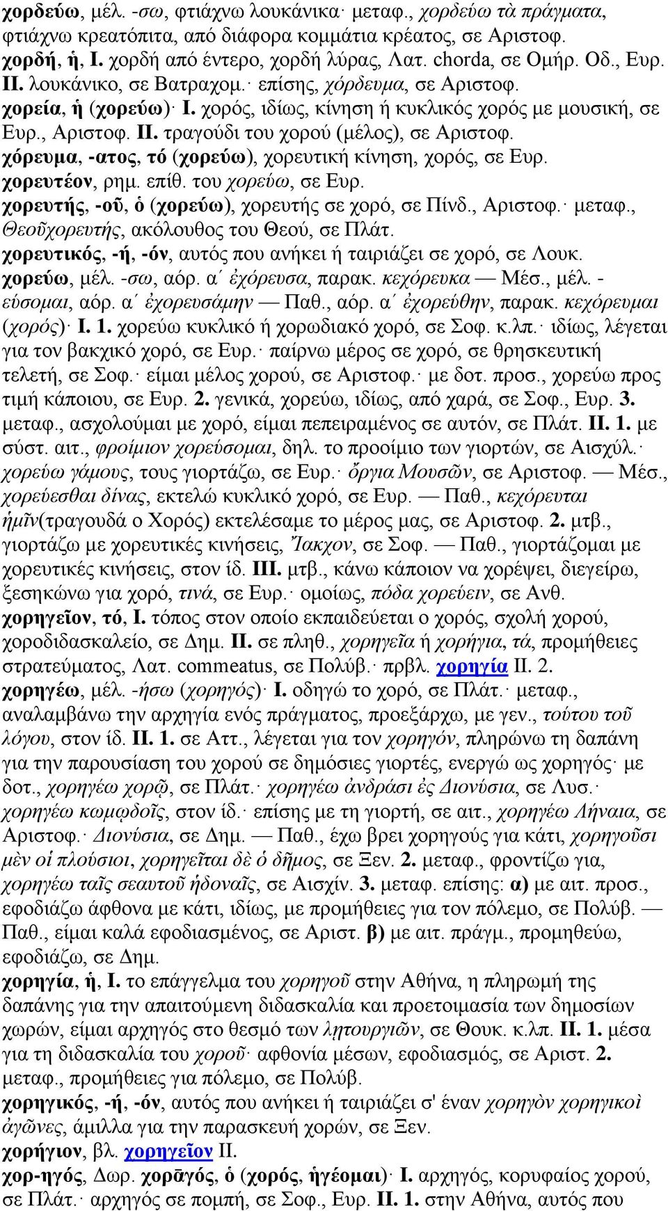 χόρευμα, -ατος, τό (χορεύω), χορευτική κίνηση, χορός, σε Ευρ. χορευτέον, ρημ. επίθ. του χορεύω, σε Ευρ. χορευτής, -οῦ, ὁ (χορεύω), χορευτής σε χορό, σε Πίνδ., Αριστοφ. μεταφ.