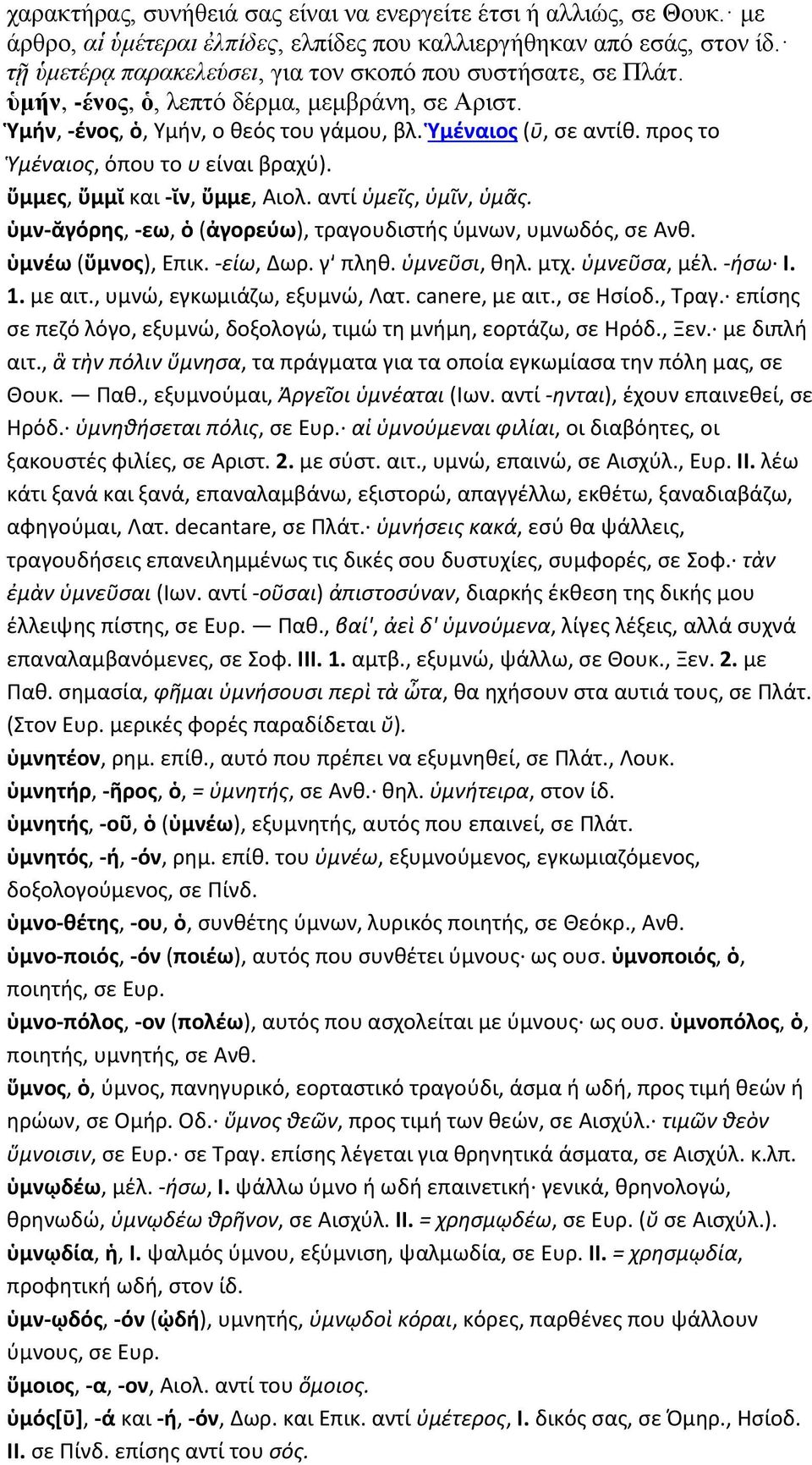 προς το Ὑμέναιος, όπου το υ είναι βραχύ). ὔμμες, ὔμμῐ και -ῐν, ὔμμε, Αιολ. αντί ὑμεῖς, ὑμῖν, ὑμᾶς. ὑμν-ᾰγόρης, -εω, ὁ (ἀγορεύω), τραγουδιστής ύμνων, υμνωδός, σε Ανθ. ὑμνέω (ὕμνος), Επικ. -είω, Δωρ.
