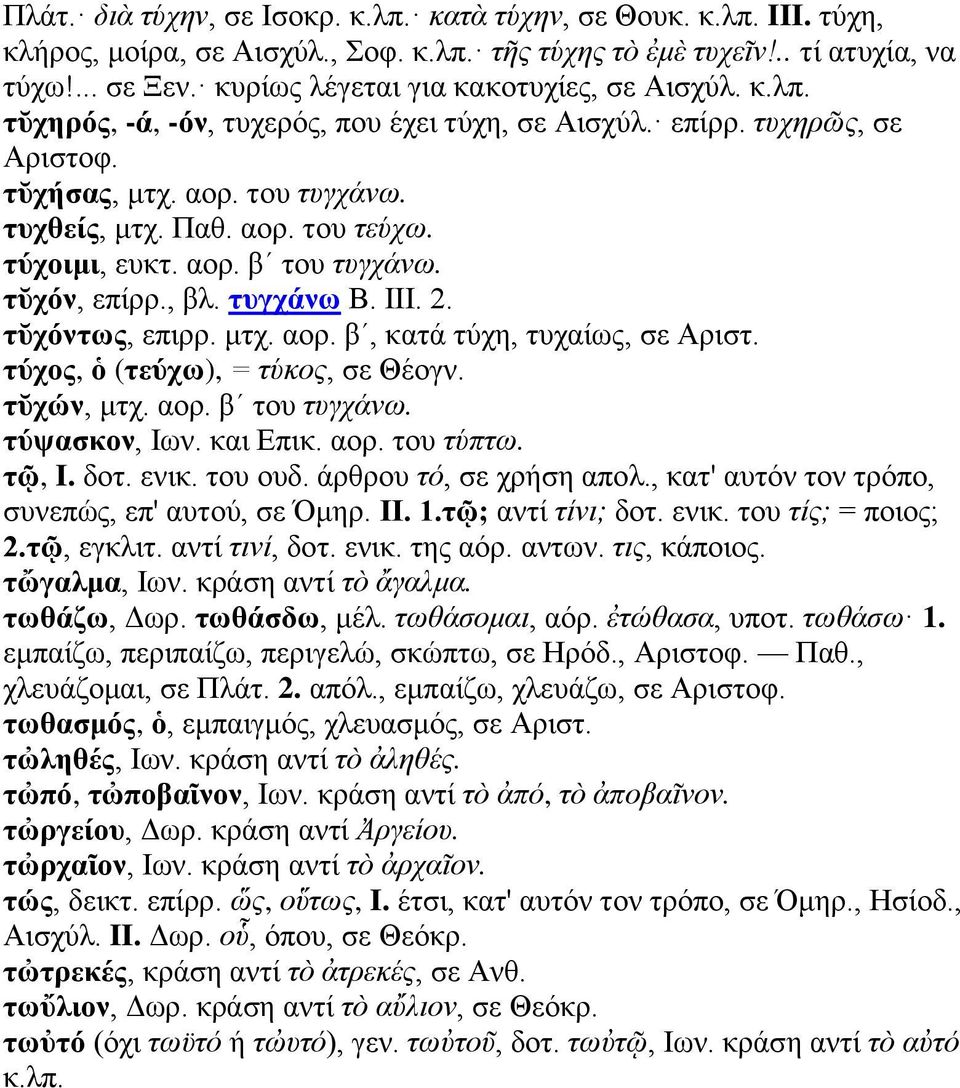 τύχοιμι, ευκτ. αορ. βʹ του τυγχάνω. τῠχόν, επίρρ., βλ. τυγχάνω Β. III. 2. τῠχόντως, επιρρ. μτχ. αορ. βʹ, κατά τύχη, τυχαίως, σε Αριστ. τύχος, ὁ (τεύχω), = τύκος, σε Θέογν. τῠχών, μτχ. αορ. βʹ του τυγχάνω. τύψασκον, Ιων.