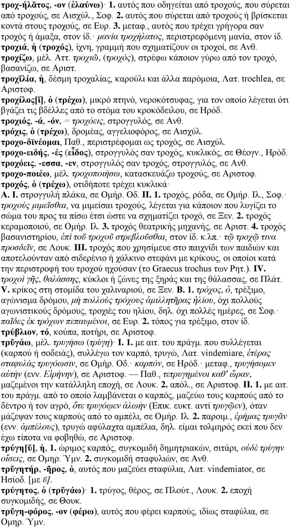 τροχιῶ, (τροχός), στρέφω κάποιον γύρω από τον τροχό, βασανίζω, σε Αριστ. τροχῐλία, ἡ, δέσμη τροχαλίας, καρούλι και άλλα παρόμοια, Λατ. trochlea, σε Αριστοφ.