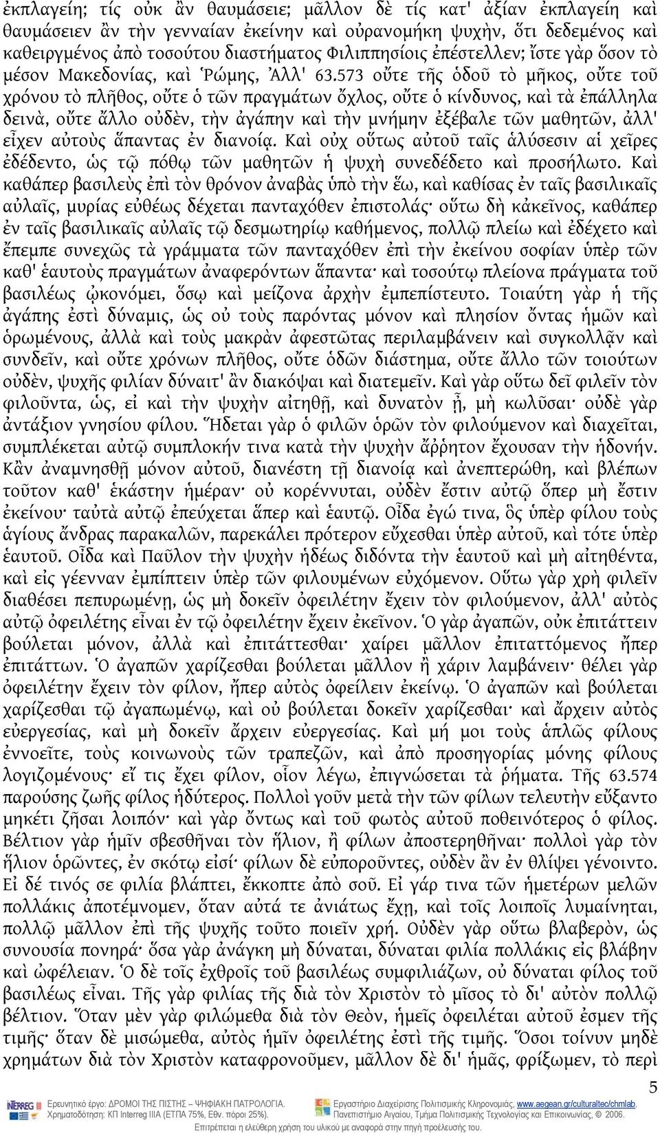 573 οὔτε τῆς ὁδοῦ τὸ μῆκος, οὔτε τοῦ χρόνου τὸ πλῆθος, οὔτε ὁ τῶν πραγμάτων ὄχλος, οὔτε ὁ κίνδυνος, καὶ τὰ ἐπάλληλα δεινὰ, οὔτε ἄλλο οὐδὲν, τὴν ἀγάπην καὶ τὴν μνήμην ἐξέβαλε τῶν μαθητῶν, ἀλλ' εἶχεν