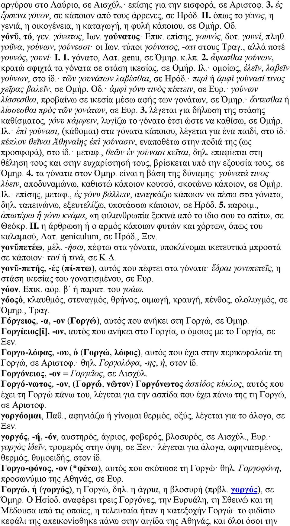τύποι γούνατος, -ατι στους Τραγ., αλλά ποτέ γουνός, γουνί I. 1. γόνατο, Λατ. genu, σε Όμηρ. κ.λπ. 2. ἅψασθαι γούνων, κρατώ σφιχτά τα γόνατα σε στάση ικεσίας, σε Ομήρ. Ιλ.