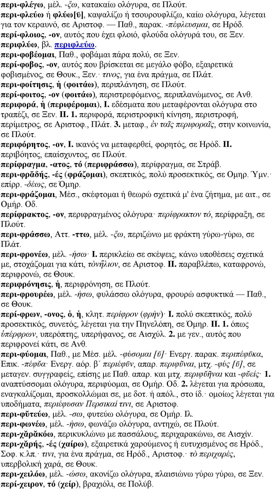 περί-φοβος, -ον, αυτός που βρίσκεται σε μεγάλο φόβο, εξαιρετικά φοβισμένος, σε Θουκ., Ξεν. τινος, για ένα πράγμα, σε Πλάτ. περι-φοίτησις, ἡ (φοιτάω), περιπλάνηση, σε Πλούτ.