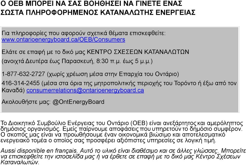 το δικό µας ΚΕΝΤΡΟ ΣΧΕΣΕΩΝ ΚΑΤΑΝΑΛΩΤΩΝ (ανοιχτά Δευτέρα έως Παρασκευή, 8:30 π.µ. έως 5 µ.µ.) 1-877-632-2727 (χωρίς χρέωση µέσα στην Επαρχία του Οντάριο) 416-314-2455 (µέσα στα όρια της µητροπολιτικής περιοχής του Τορόντο ή έξω από τον Καναδά) consumerrelations@ontarioenergyboard.