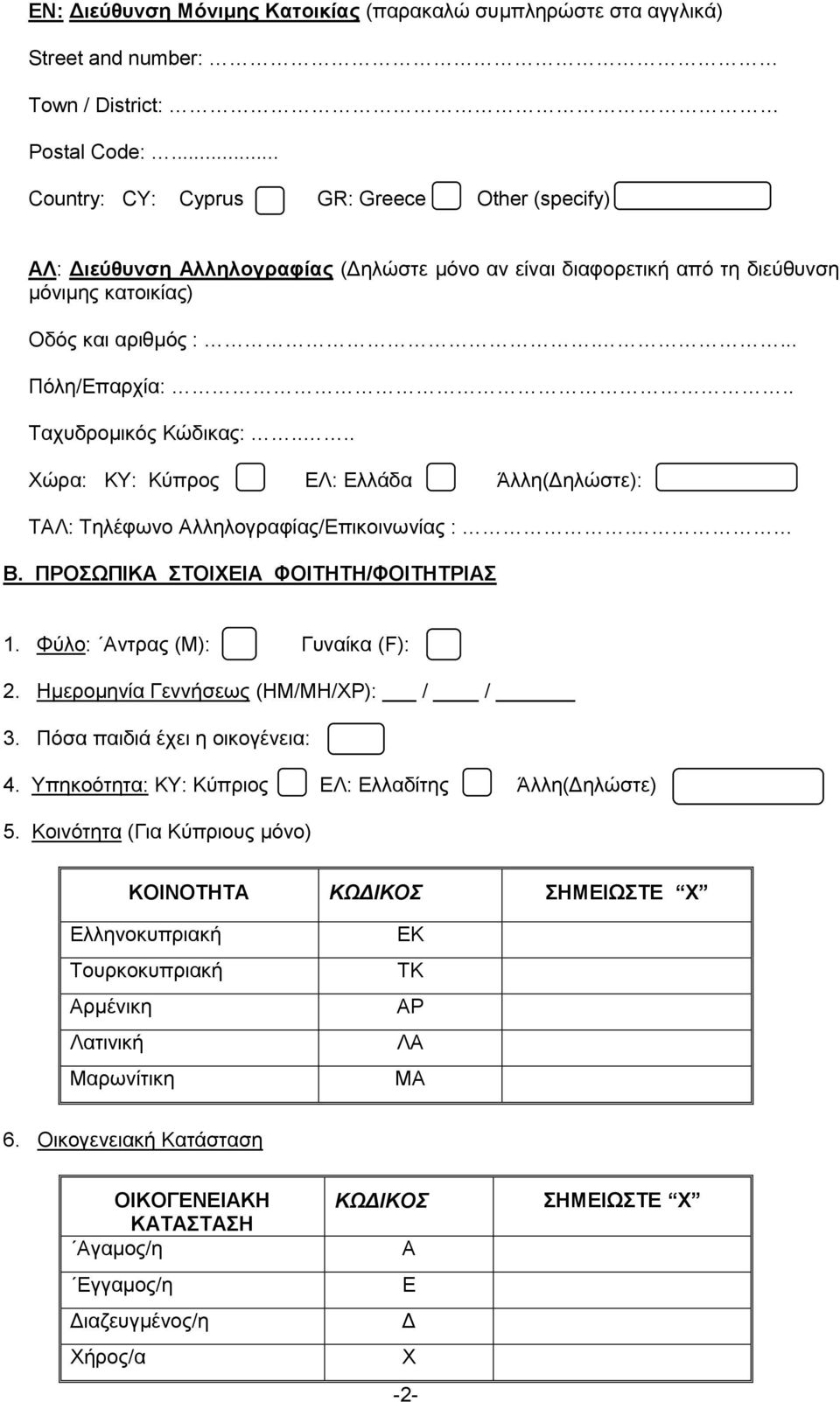 . Ταχυδρομικός Κώδικας:.... Χώρα: ΚΥ: Κύπρος ΕΛ: Ελλάδα Άλλη(Δηλώστε): ΤΑΛ: Τηλέφωνο Αλληλογραφίας/Επικοινωνίας :. Β. ΠΡΟΣΩΠΙΚΑ ΣΤΟΙΧΕΙΑ ΦΟΙΤΗΤΗ/ΦΟΙΤΗΤΡΙΑΣ 1. Φύλο: Αντρας (Μ): Γυναίκα (F): 2.