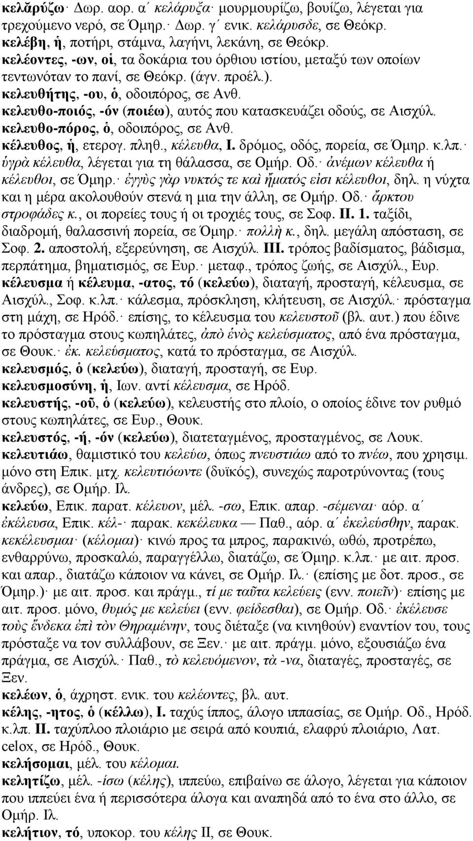 κελευθο-ποιός, -όν (ποιέω), αυτός που κατασκευάζει οδούς, σε Αισχύλ. κελευθο-πόρος, ὁ, οδοιπόρος, σε Ανθ. κέλευθος, ἡ, ετερογ. πληθ., κέλευθα, I. δρόμος, οδός, πορεία, σε Όμηρ. κ.λπ.