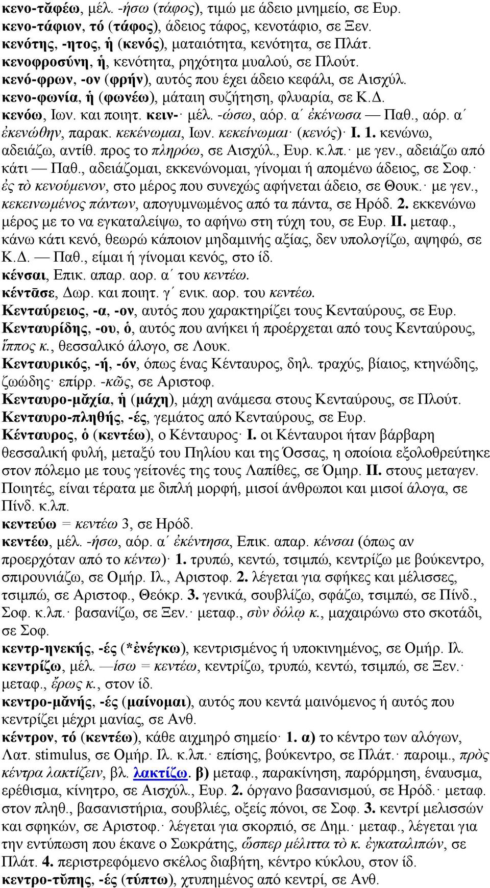 κειν- μέλ. -ώσω, αόρ. αʹ ἐκένωσα Παθ., αόρ. αʹ ἐκενώθην, παρακ. κεκένωμαι, Ιων. κεκείνωμαι (κενός) I. 1. κενώνω, αδειάζω, αντίθ. προς το πληρόω, σε Αισχύλ., Ευρ. κ.λπ. με γεν., αδειάζω από κάτι Παθ.