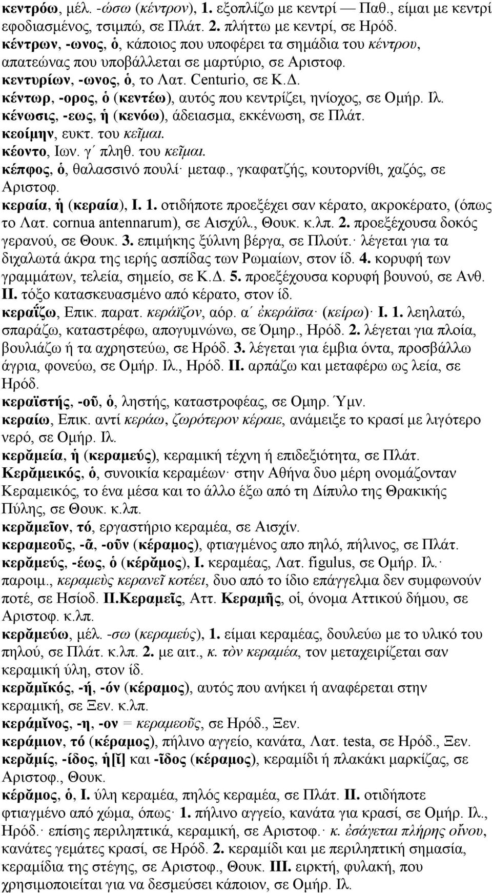 κέντωρ, -ορος, ὁ (κεντέω), αυτός που κεντρίζει, ηνίοχος, σε Ομήρ. Ιλ. κένωσις, -εως, ἡ (κενόω), άδειασμα, εκκένωση, σε Πλάτ. κεοίμην, ευκτ. του κεῖμαι. κέοντο, Ιων. γʹ πληθ. του κεῖμαι. κέπφος, ὁ, θαλασσινό πουλί μεταφ.