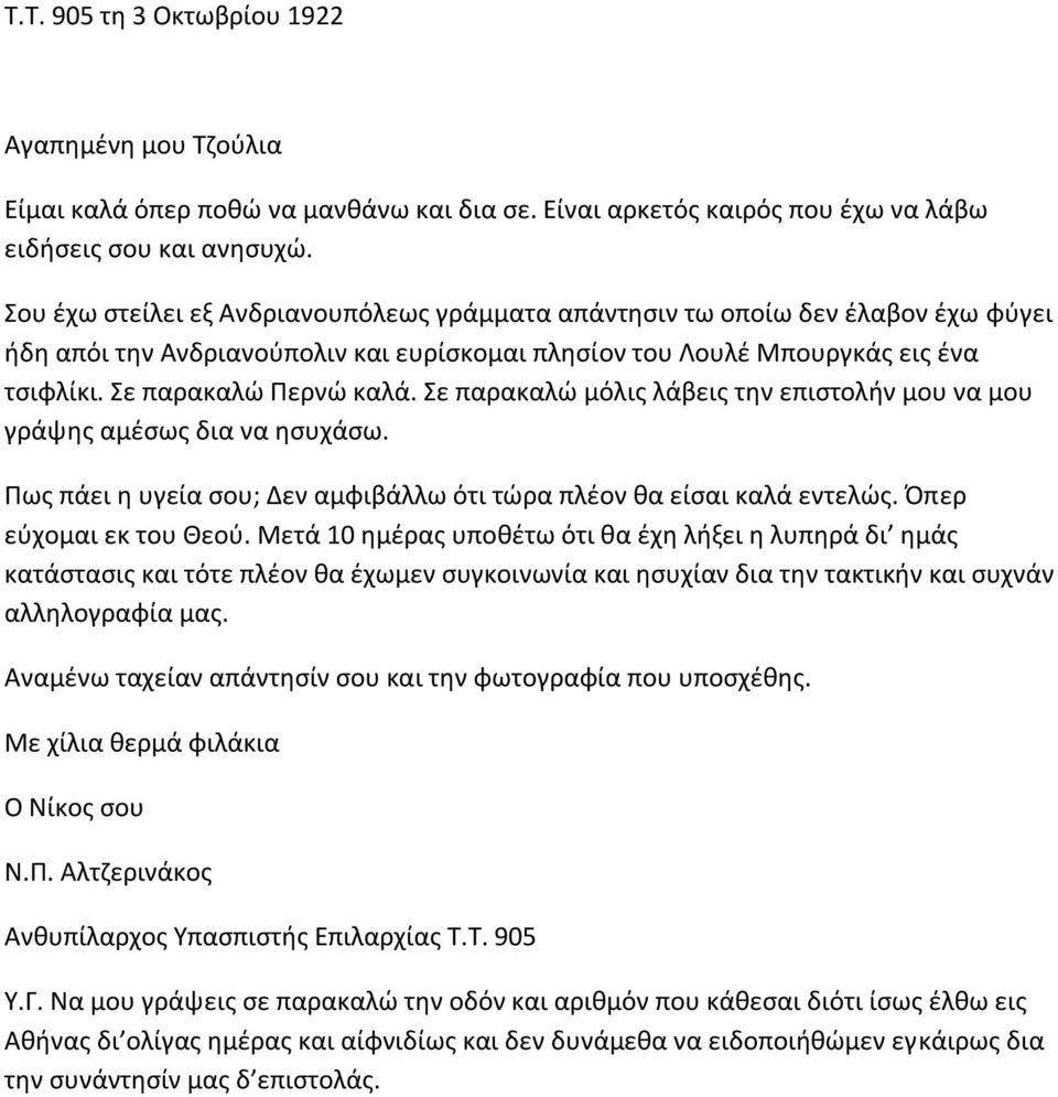 Σε παρακαλώ μόλις λάβεις την επιστολήν μου να μου γράψης αμέσως δια να ησυχάσω. Πως πάει η υγεία σου; Δεν αμφιβάλλω ότι τώρα πλέον θα είσαι καλά εντελώς. Όπερ εύχομαι εκ του Θεού.