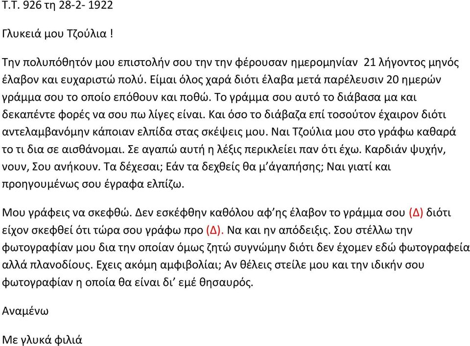 Και όσο το διάβαζα επί τοσούτον έχαιρον διότι αντελαμβανόμην κάποιαν ελπίδα στας σκέψεις μου. Ναι Τζούλια μου στο γράφω καθαρά το τι δια σε αισθάνομαι. Σε αγαπώ αυτή η λέξις περικλείει παν ότι έχω.