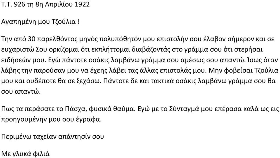 στερήσαι ειδήσεών μου. Εγώ πάντοτε οσάκις λαμβάνω γράμμα σου αμέσως σου απαντώ. Ίσως όταν λάβης την παρούσαν μου να έχεης λάβει τας άλλας επιστολάς μου.