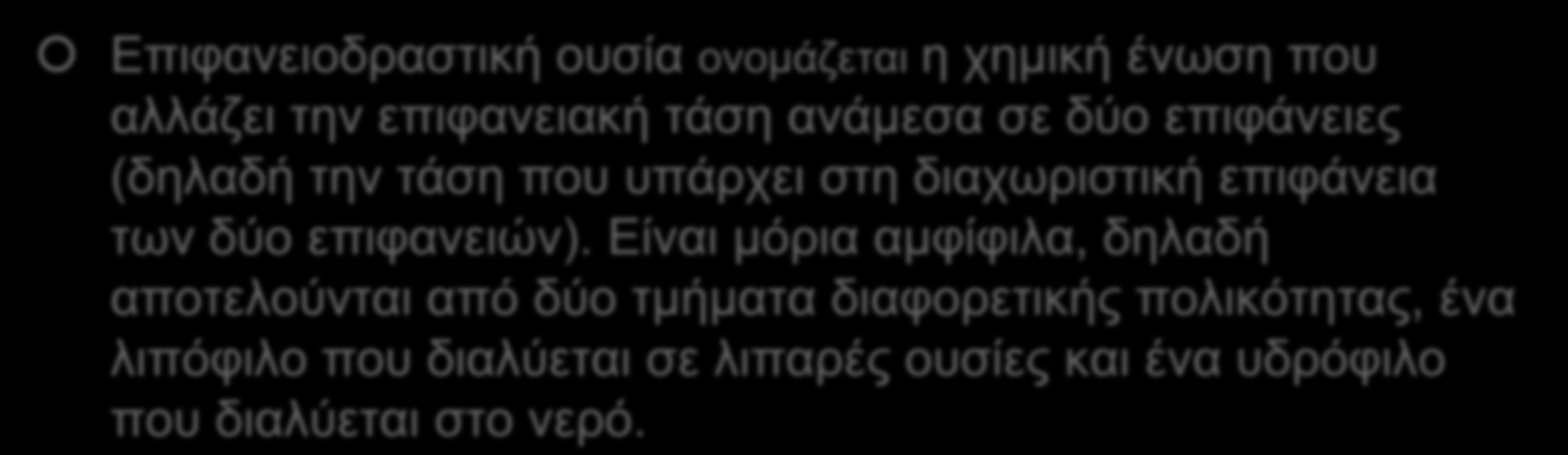 + Επιφανειοδραστικά Επιφανειοδραστική ουσία ονομάζεται η χημική ένωση που αλλάζει την επιφανειακή τάση ανάμεσα σε δύο επιφάνειες (δηλαδή την τάση που υπάρχει στη διαχωριστική επιφάνεια