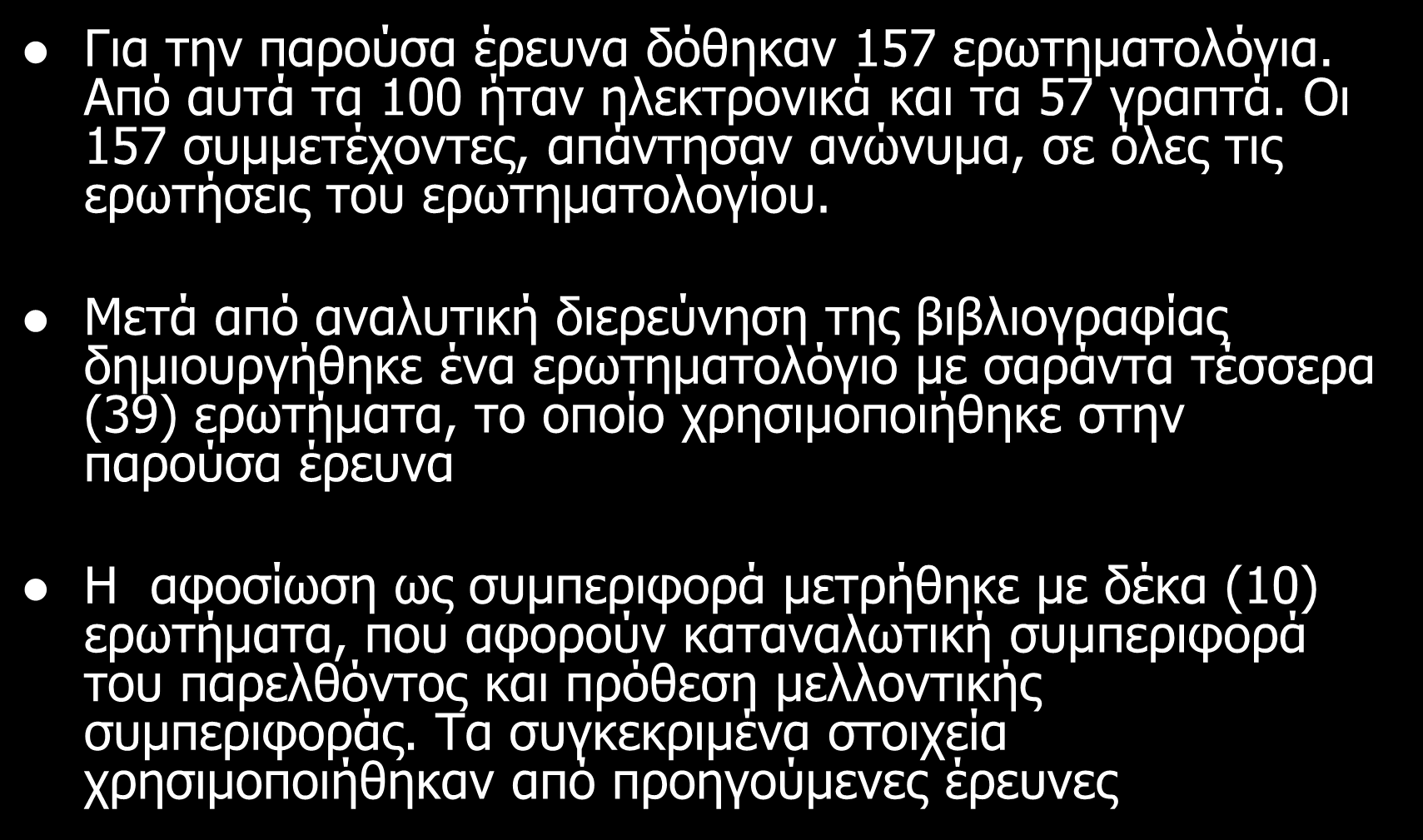 Μεθοδολογία Για την παρούσα έρευνα δόθηκαν 157 ερωτηματολόγια. Από αυτά τα 100 ήταν ηλεκτρονικά και τα 57 γραπτά. Οι 157 συμμετέχοντες, απάντησαν ανώνυμα, σε όλες τις ερωτήσεις του ερωτηματολογίου.