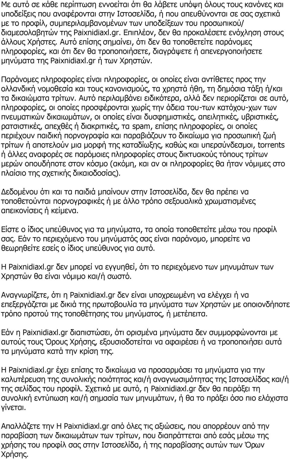 Αυτό επίσης σημαίνει, ότι δεν θα τοποθετείτε παράνομες πληροφορίες, και ότι δεν θα τροποποιήσετε, διαγράψετε ή απενεργοποιήσετε μηνύματα της Paixnidiaxl.gr ή των Χρηστών.