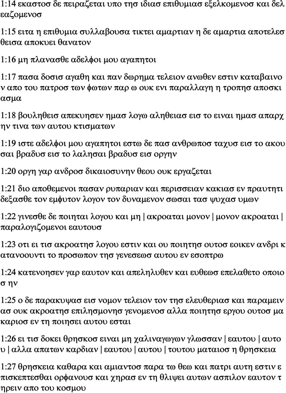εισ το ειναι ημασ απαρχ ην τινα των αυτου κτισματων 1:19 ιστε αδελφοι μου αγαπητοι εστω δε πασ ανθρωποσ ταχυσ εισ το ακου σαι βραδυσ εισ το λαλησαι βραδυσ εισ οργην 1:20 οργη γαρ ανδροσ δικαιοσυνην