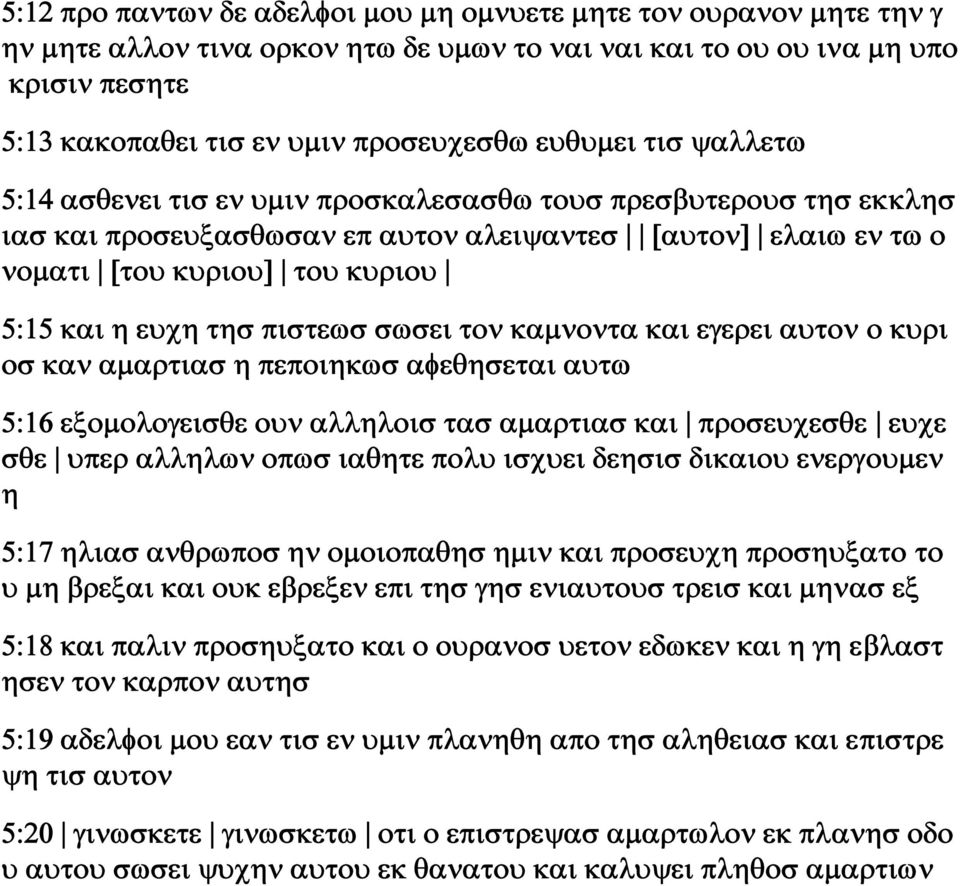 τησ πιστεωσ σωσει τον καμνοντα και εγερει αυτον ο κυρι οσ καν αμαρτιασ η πεποιηκωσ αφεθησεται αυτω 5:16 εξομολογεισθε ουν αλληλοισ τασ αμαρτιασ και προσευχεσθε ευχε σθε υπερ αλληλων οπωσ ιαθητε πολυ