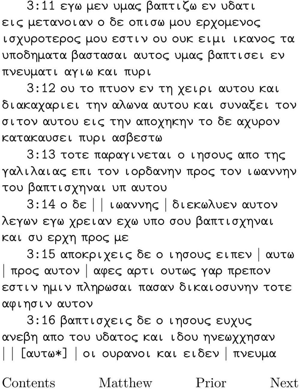 ιορδανην προς τον ιωαννην του βαπτισχηναι υπ αυτου 3:14 ο δε ιωαννης διεκωλυεν αυτον λεγων εγω χρειαν εχω υπο σου βαπτισχηναι και συ ερχη προς με 3:15 αποκριχεις δε ο ιησους ειπεν αυτω προς