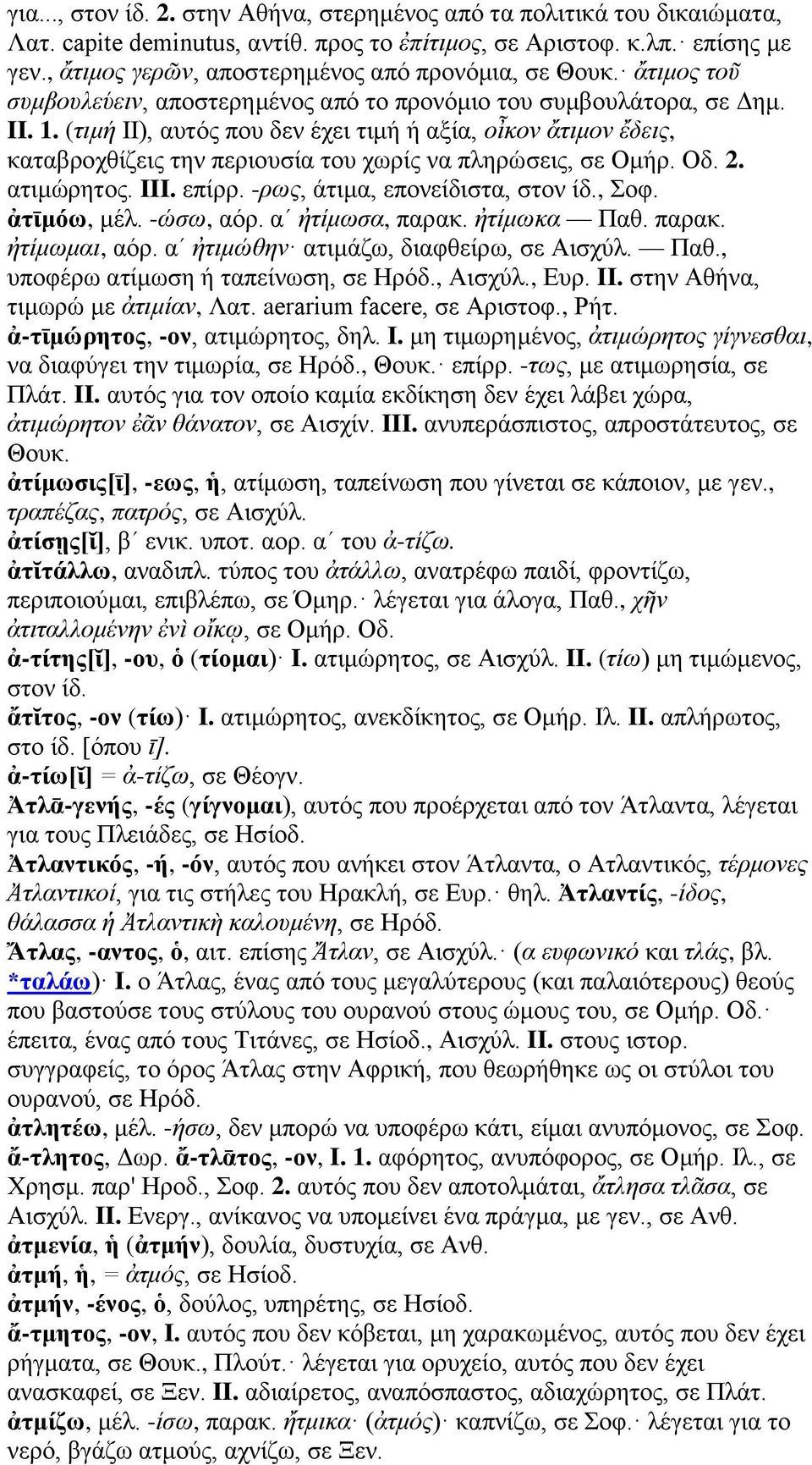 (τιμή II), αυτός που δεν έχει τιμή ή αξία, οἶκον ἄτιμον ἔδεις, καταβροχθίζεις την περιουσία του χωρίς να πληρώσεις, σε Ομήρ. Οδ. 2. ατιμώρητος. III. επίρρ. -ρως, άτιμα, επονείδιστα, στον ίδ., Σοφ.