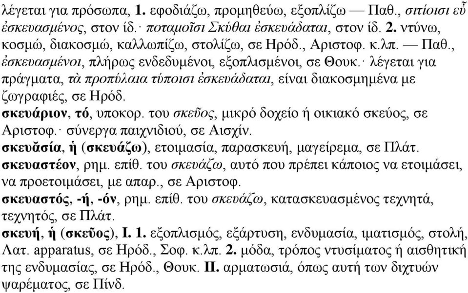 του σκεῦος, μικρό δοχείο ή οικιακό σκεύος, σε Αριστοφ. σύνεργα παιχνιδιού, σε Αισχίν. σκευᾰσία, ἡ (σκευάζω), ετοιμασία, παρασκευή, μαγείρεμα, σε Πλάτ. σκευαστέον, ρημ. επίθ.