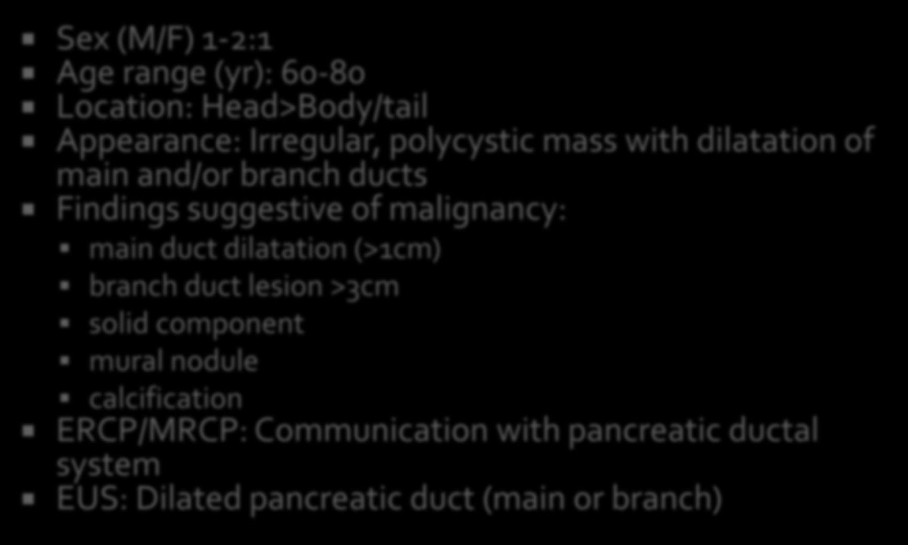 Sex (M/F) 1-2:1 Age range (yr): 60-80 Location: Head>Body/tail Appearance: Irregular, polycystic mass with dilatation of main and/or branch ducts Findings suggestive of malignancy: main