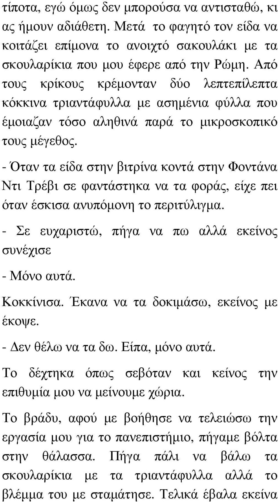 - Όταν τα είδα στην βιτρίνα κοντά στην Φοντάνα Ντι Τρέβι σε φαντάστηκα να τα φοράς, είχε πει όταν έσκισα ανυπόµονη το περιτύλιγµα. - Σε ευχαριστώ, πήγα να πω αλλά εκείνος συνέχισε - Μόνο αυτά.