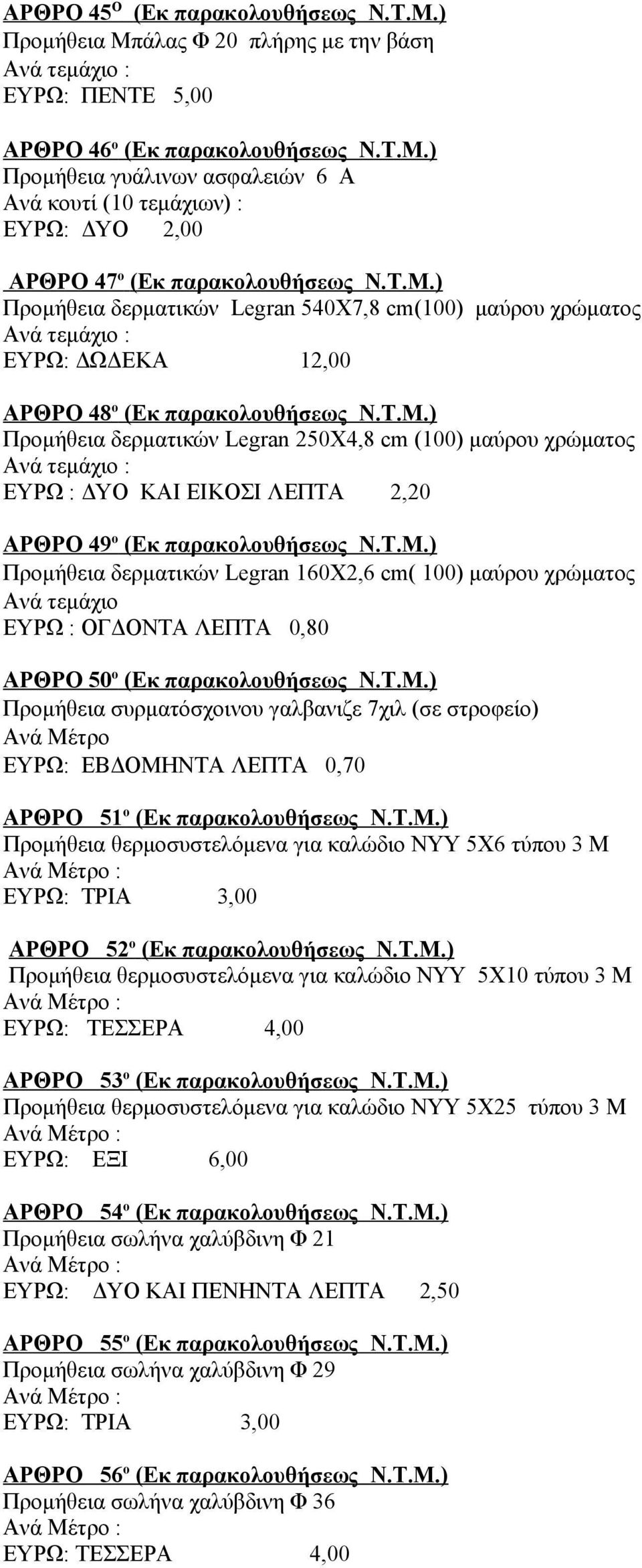 Τ.Μ.) Προμήθεια δερματικών Legran 160Χ2,6 cm( 100) μαύρου χρώματος ΕΥΡΩ : ΟΓΔΟΝΤΑ ΛΕΠΤΑ 0,80 ΑΡΘΡΟ 50 ο (Εκ παρακολουθήσεως Ν.Τ.Μ.) Προμήθεια συρματόσχοινου γαλβανιζε 7χιλ (σε στροφείο) Ανά Μέτρο ΕΥΡΩ: ΕΒΔΟΜΗΝΤΑ ΛΕΠΤΑ 0,70 ΑΡΘΡΟ 51 ο (Εκ παρακολουθήσεως Ν.