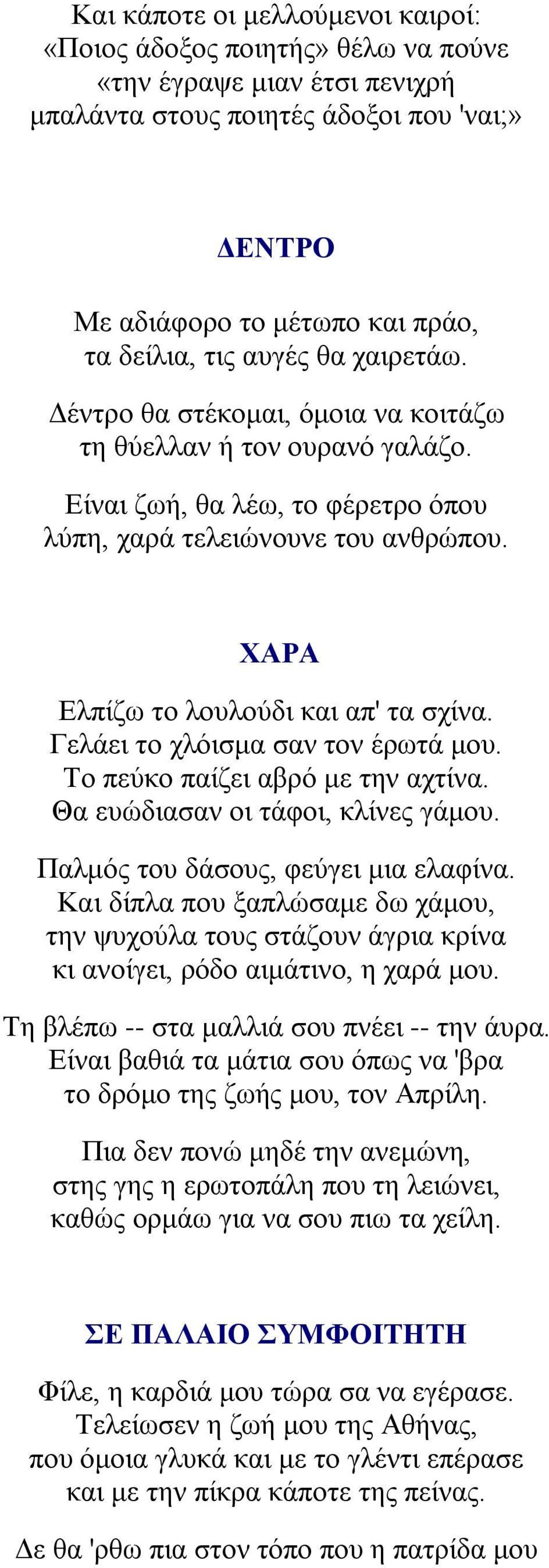 ΧΑΡΑ Ελπίζω το λουλούδι και απ' τα σχίνα. Γελάει το χλόισμα σαν τον έρωτά μου. Το πεύκο παίζει αβρό με την αχτίνα. Θα ευώδιασαν οι τάφοι, κλίνες γάμου. Παλμός του δάσους, φεύγει μια ελαφίνα.