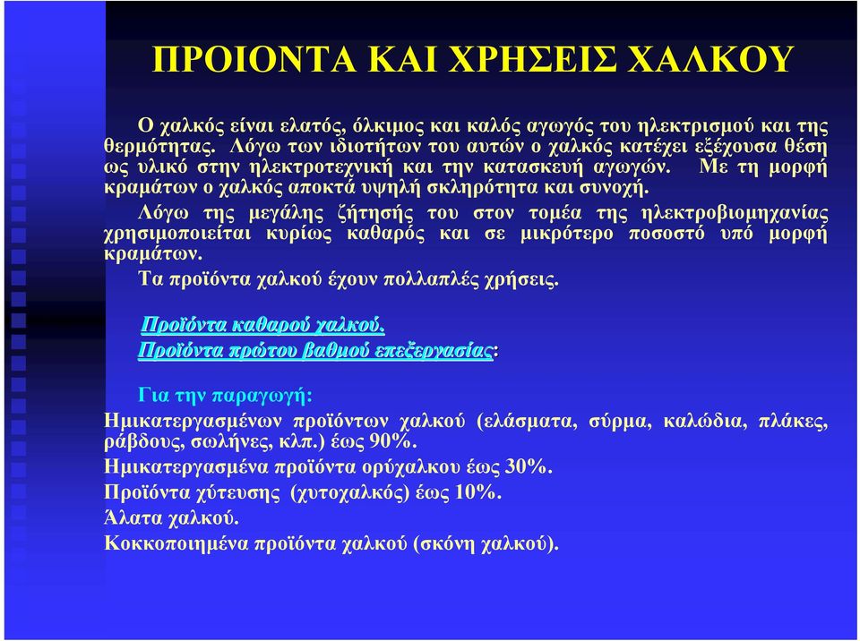 Λόγω της μεγάλης ζήτησής του στον τομέα της ηλεκτροβιομηχανίας χρησιμοποιείται κυρίως καθαρός και σε μικρότερο ποσοστό υπό μορφή κραμάτων. Τα προϊόντα χαλκού έχουν πολλαπλές χρήσεις.
