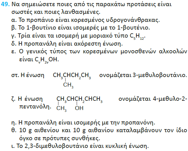 α. Σωστά β. Λάθος. Αλκένια και αλκίνια δεν έχουν σε καμία περίπτωση ισομέρεια ομολόγου σειράς! γ. Σωστά. δ. Λάθος. Προπ αν άλη ε. Λάθος. Το σωστό είναι R-OH ή ακόμη καλύτερα C v H 2v+1 OH στ. Λάθος. Η αρίθμηση πρέπει να αρχίσει από αριστερά, οπότε 2-μέθυλο-βουτάνιο ζ.