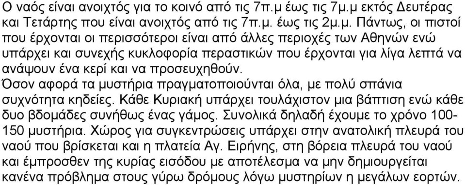 μ εκτός Δευτέρας και Τετάρτης που είναι ανοιχτός από τις 7π.μ. έως τις 2μ.μ. Πάντως, οι πιστοί που έρχονται οι περισσότεροι είναι από άλλες περιοχές των Αθηνών ενώ υπάρχει και συνεχής κυκλοφορία περαστικών που έρχονται για λίγα λεπτά να ανάψουν ένα κερί και να προσευχηθούν.