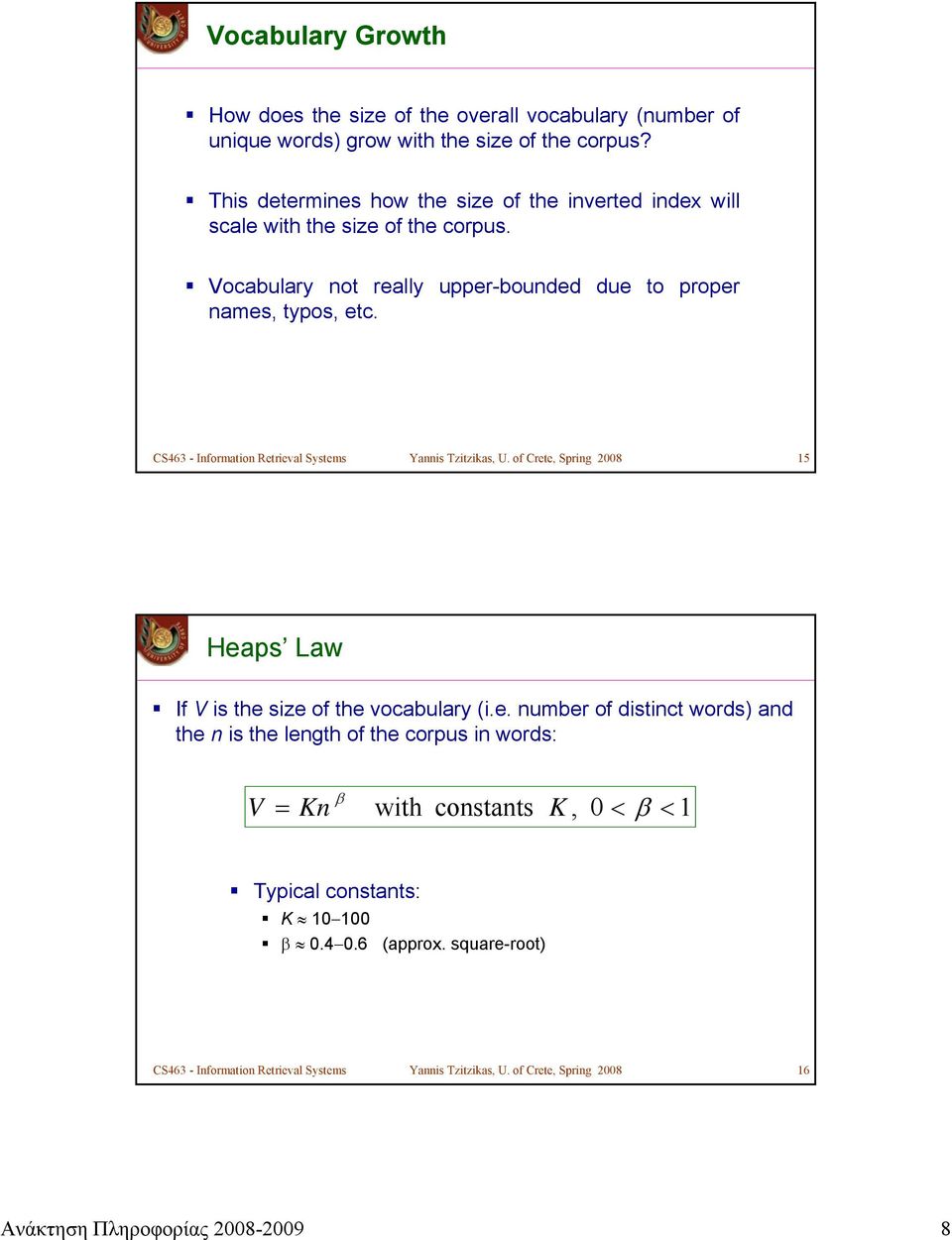 CS463 - Information Retrieval Systems Yannis Tzitzikas, U. of Crete, Spring 2008 15 Heaps Law If V is the size of the vocabulary (i.e. number of distinct words) and the n is the length of the corpus in words: V β = Kn with constants K, 0 < β < 1 Typical constants: K 10 100 β 0.