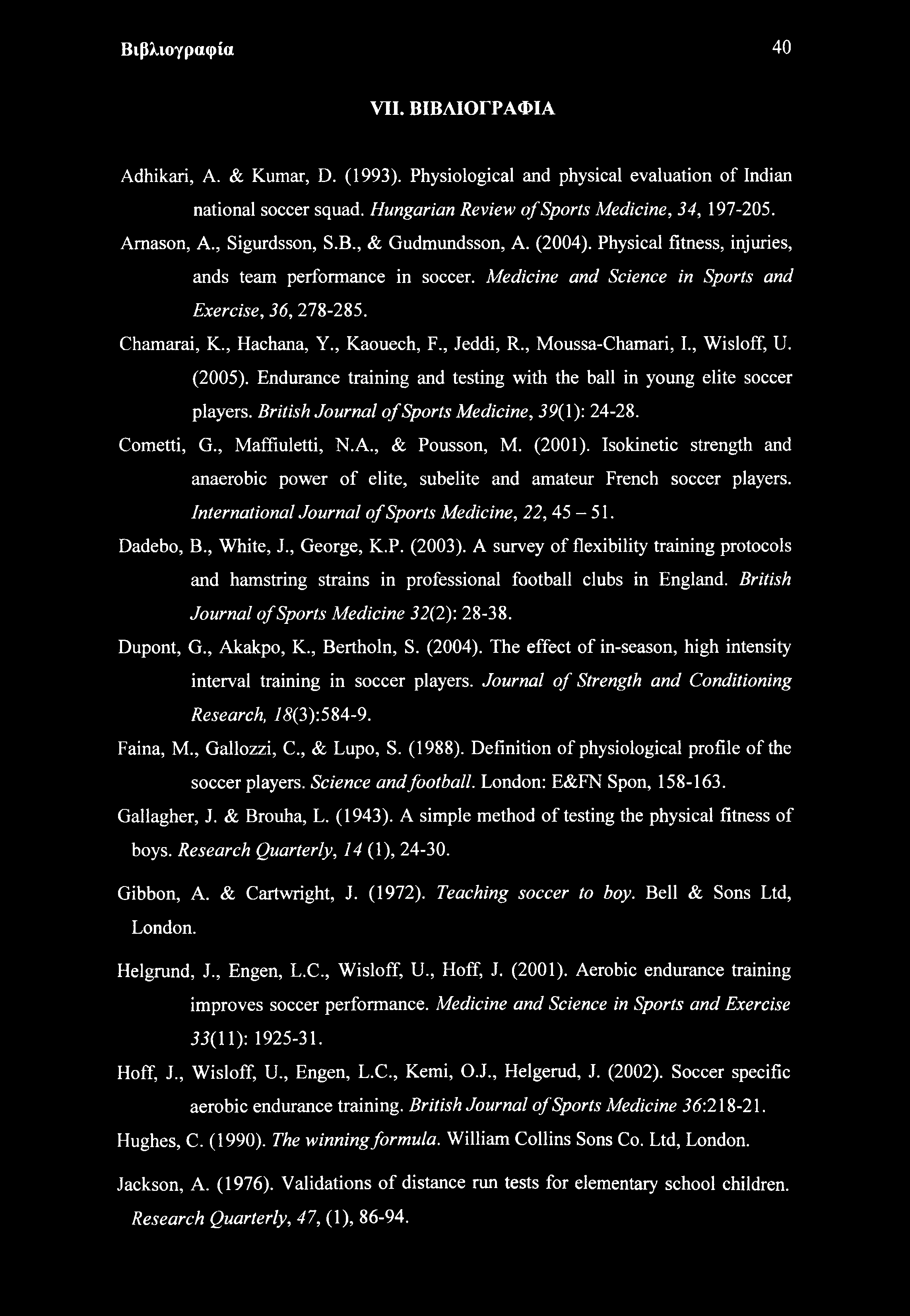 Βιβλιογραφία 40 VII. ΒΙΒΛΙΟΓΡΑΦΙΑ Adhikari, A. & Kumar, D. (1993). Physiological and physical evaluation of Indian national soccer squad. Hungarian Review of Sports Medicine, 34, 197-205. Amason, A.