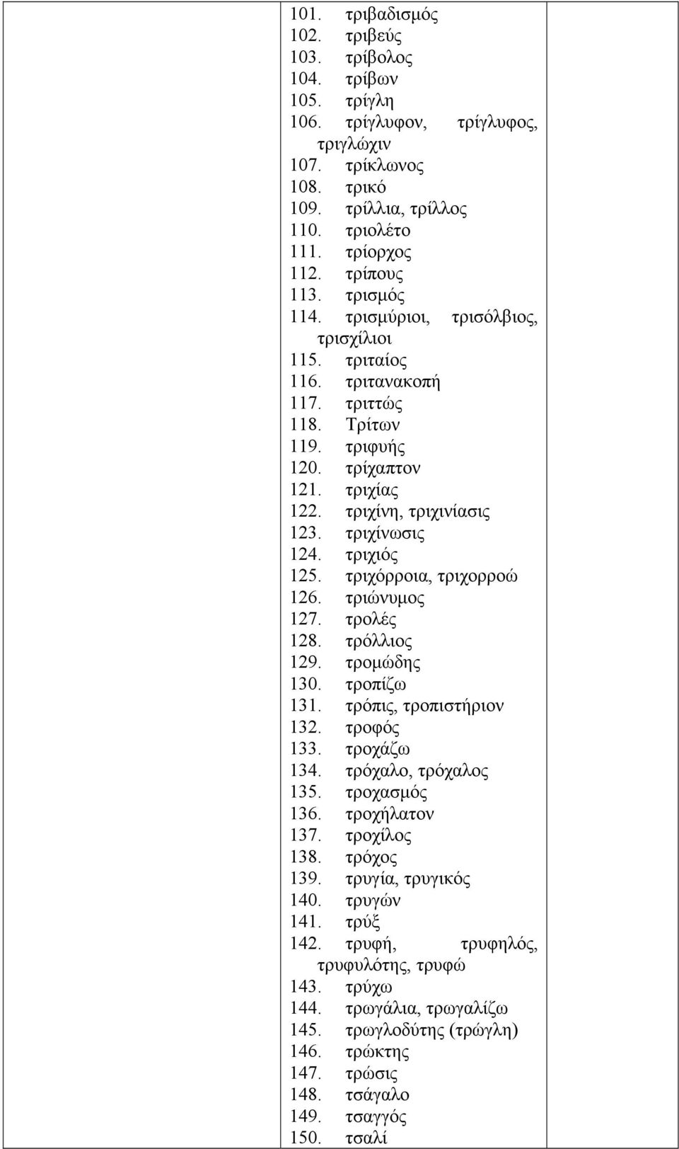 τριχιός 125. τριχόρροια, τριχορροώ 126. τριώνυμος 127. τρολές 128. τρόλλιος 129. τρομώδης 130. τροπίζω 131. τρόπις, τροπιστήριον 132. τροφός 133. τροχάζω 134. τρόχαλο, τρόχαλος 135. τροχασμός 136.