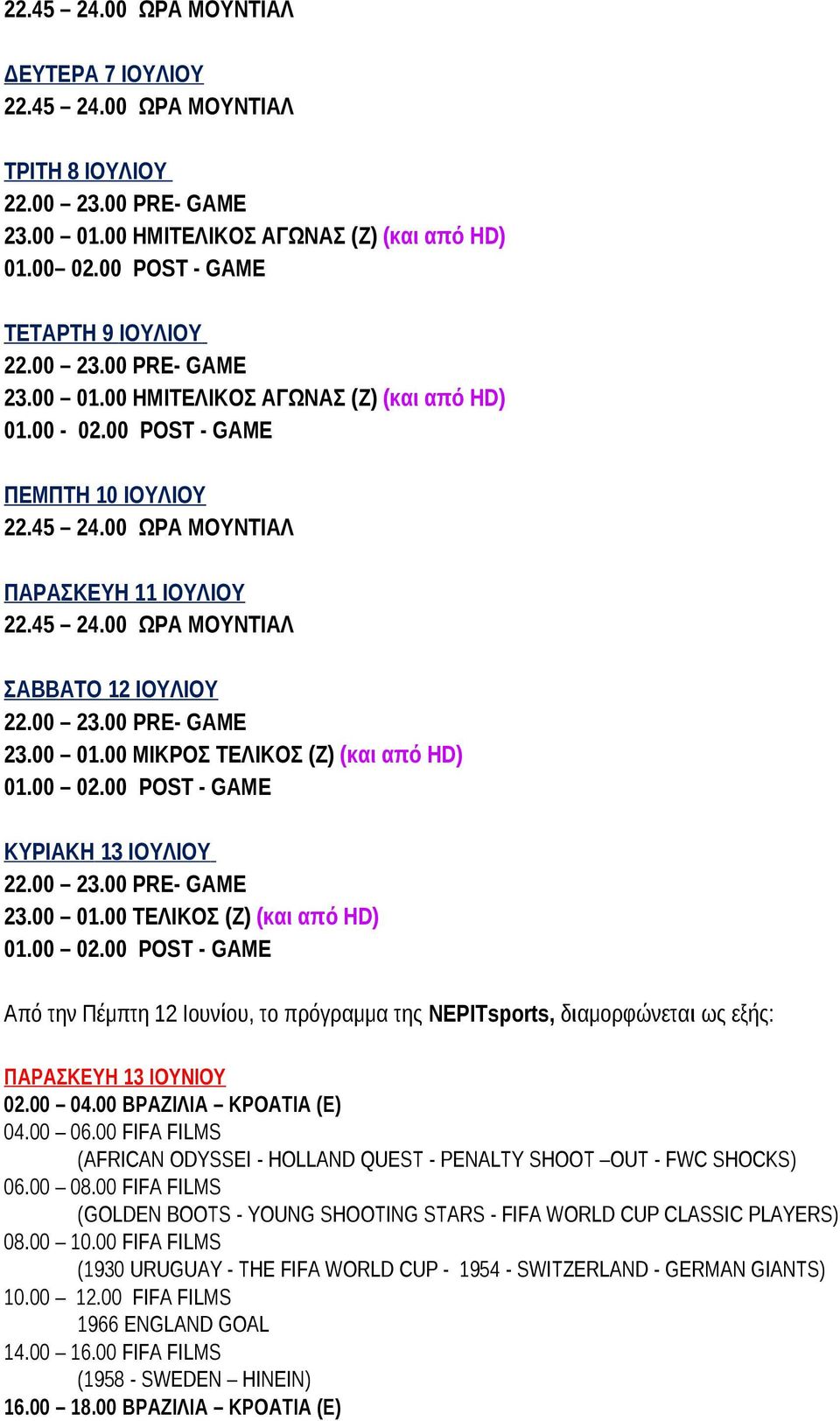 00 23.00 PRE- GAME 23.00 01.00 ΜΙΚΡΟΣ ΤΕΛΙΚΟΣ (Z) (και από HD) 01.00 02.00 POST - GAME ΚΥΡΙΑΚΗ 13 ΙΟΥΛΙΟΥ 22.00 23.00 PRE- GAME 23.00 01.00 ΤΕΛΙΚΟΣ (Z) (και από HD) 01.00 02.00 POST - GAME Από την Πέμπτη 12 Ιουνίου, το πρόγραμμα της ΝΕΡΙΤsports, διαμορφώνεται ως εξής: ΠΑΡΑΣΚΕΥΗ 13 ΙΟΥΝΙΟΥ 02.