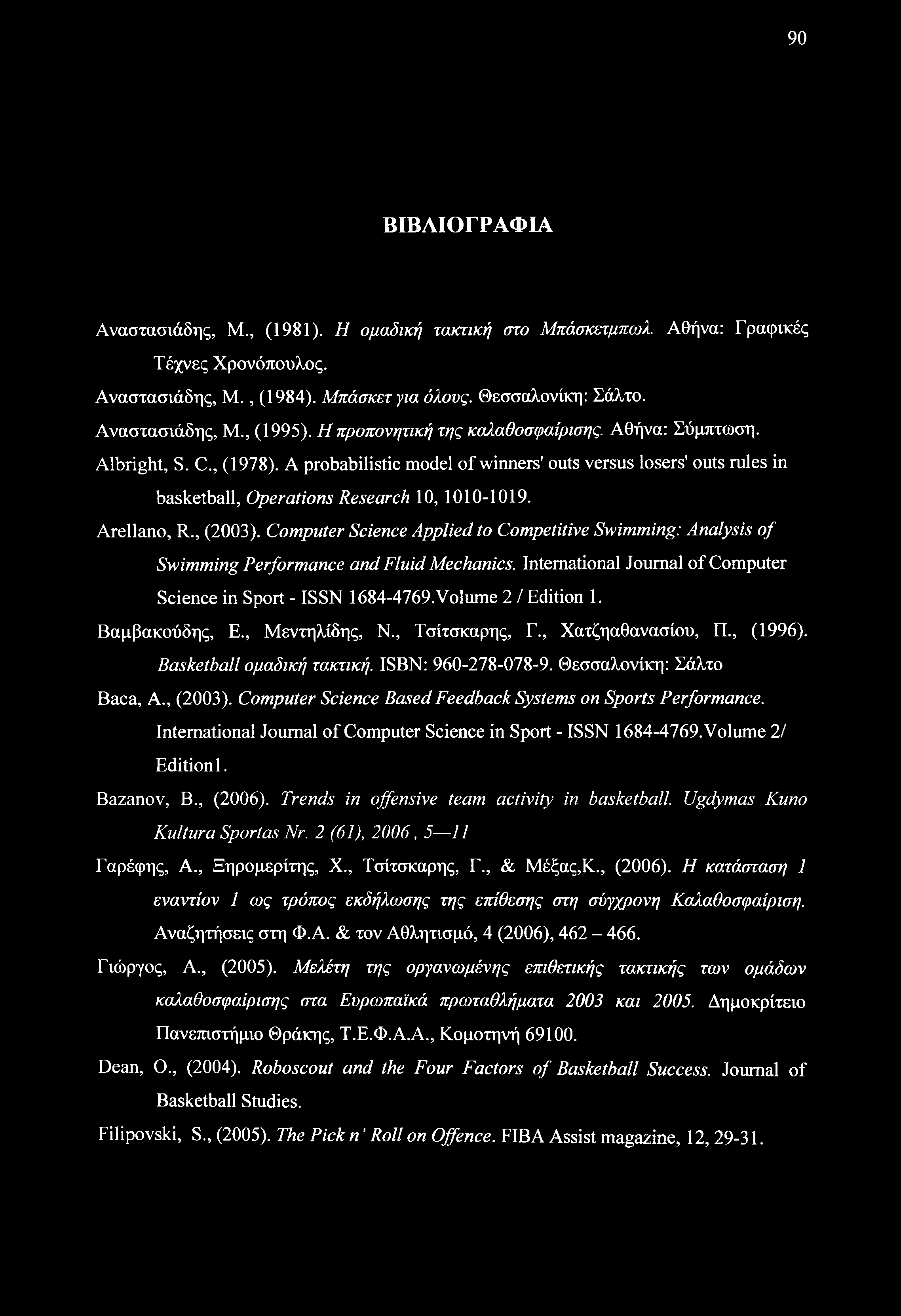90 ΒΙΒΛΙΟΓΡΑΦΙΑ Αναστασιάδης, Μ., (1981). Η ομαδική τακτική στο Μπάσκετμπωλ. Αθήνα: Γραφικές Τέχνες Χρονόπουλος. Αναστασιάδης, Μ., (1984). Μπάσκετ για όλους. Θεσσαλονίκη: Σάλτο. Αναστασιάδης, Μ., (1995).
