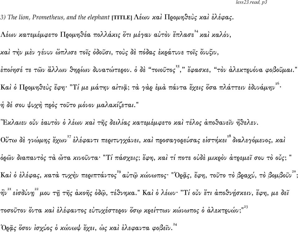 ὁ δὲ τοιοῦτος 15, ἔφασκε, τὸν ἀλεκτρυόνα φοβοῦμαι." Καὶ ὁ Προμηθεὺς ἔφη "Τί με μάτην αἰτιᾷ; τὰ γὰρ ἐμὰ πάντα ἔχεις ὅσα πλάττειν ἐδυνάμην 16 ἡ δέ σου ψυχὴ πρὸς τοῦτο μόνον μαλακίζεται.