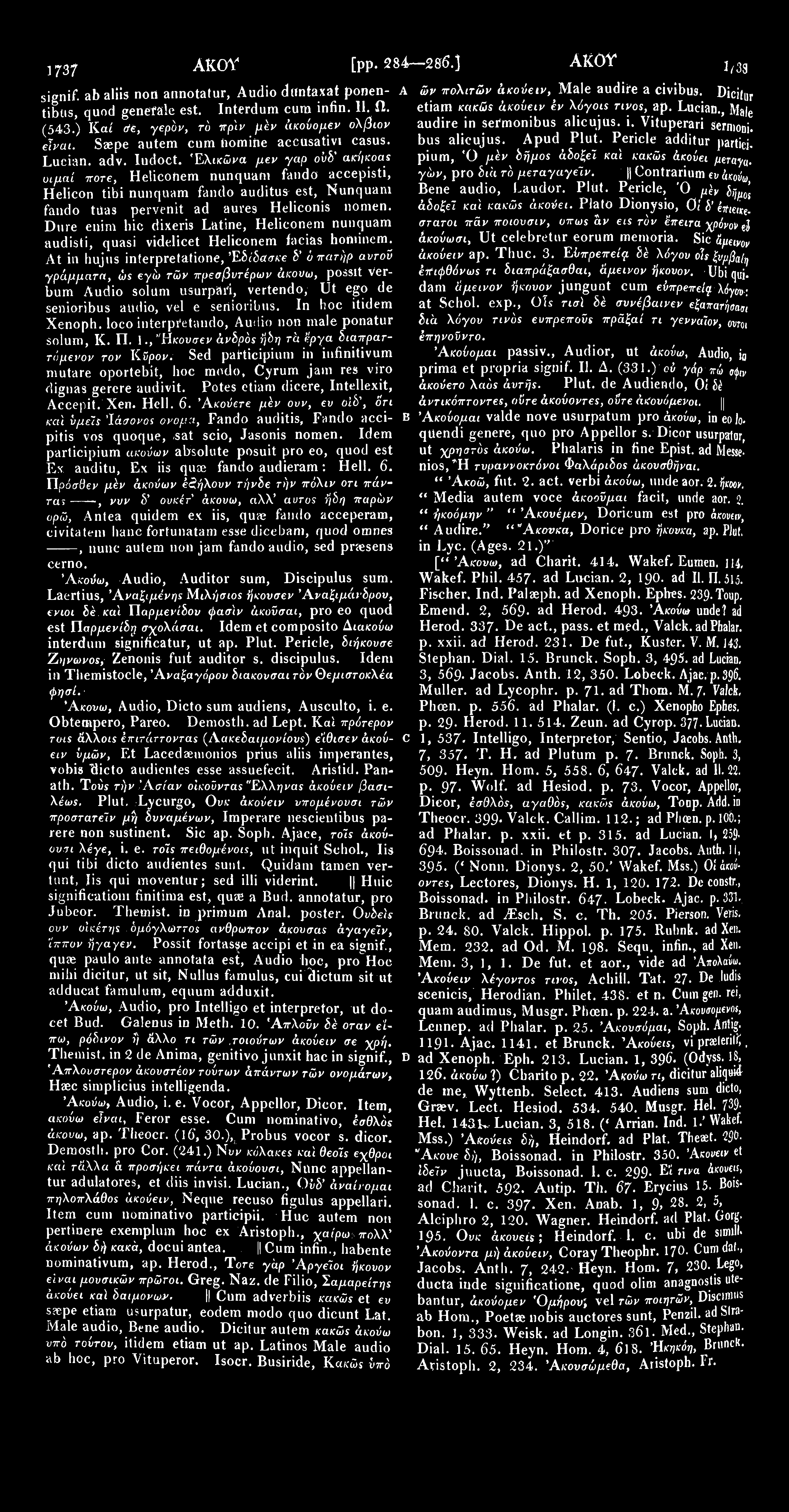 1737 Ακον [pp. 284 286.] ΑΚΟΥ signif. ab aliis nori annotatur, Audio duntaxat ponen- A tibus, quod genefale est. Interdum cum infin. 11. Ω. (543.) Καί &ε, γερόν, τό πρϊν μέν άκούομεν όλβων είναι.