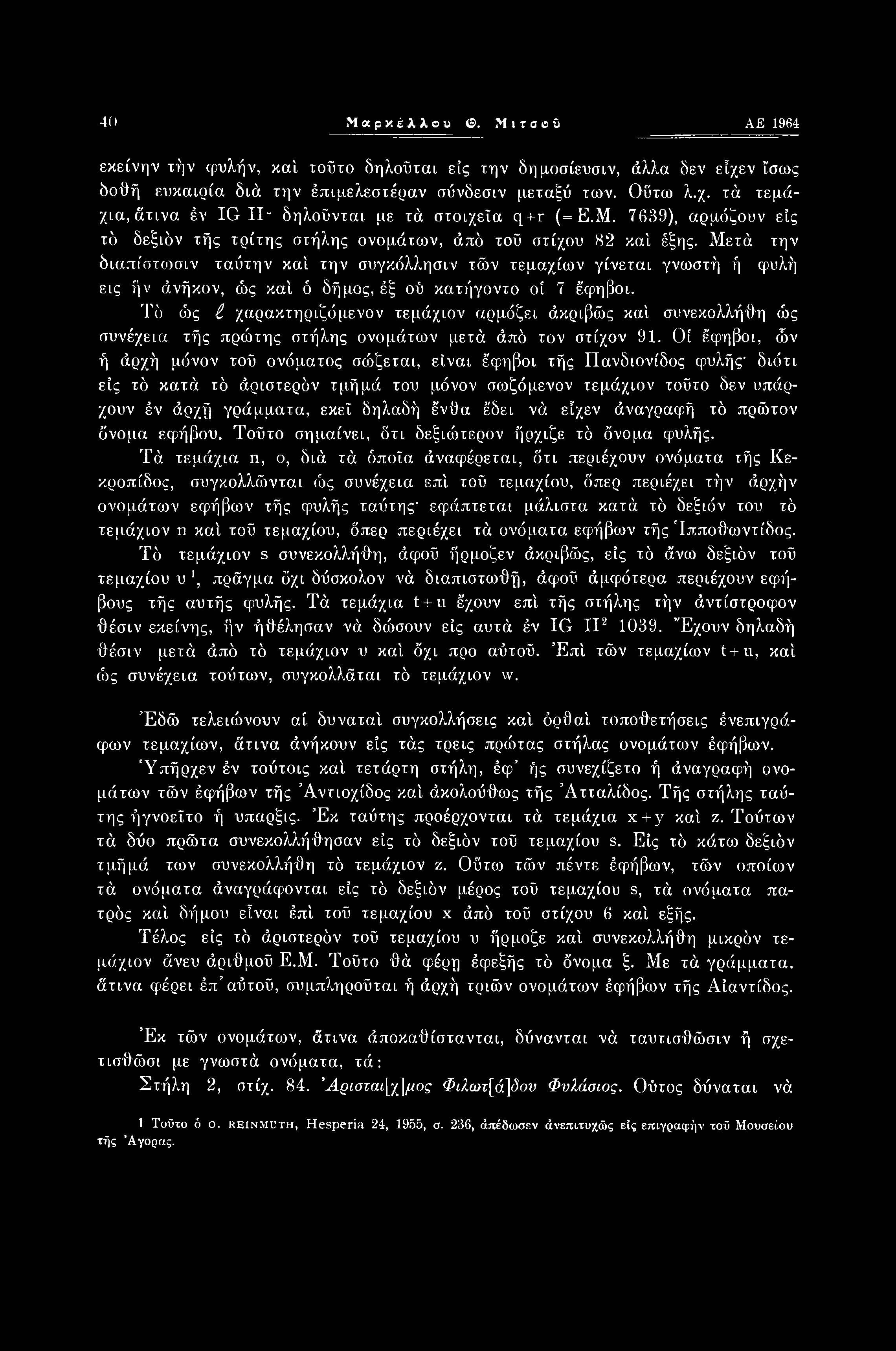 40 Μαρκέλλβυ Ο. Μιτσβΰ ΑΕ 1964 εκείνην ιήν φυλήν, καί τοΰτο δηλοΰται είς την δημοσίευσιν, άλλα δεν εΐχεν ί'σως δοθή ευκαιρία διά την έπιμελεστέραν σύνδεσιν μεταξύ των. Οΰτω λ.χ. τά τεμάχια, άτινα έν IG II- δηλοΰνται με τά στοιχεία q+r (=Ε.