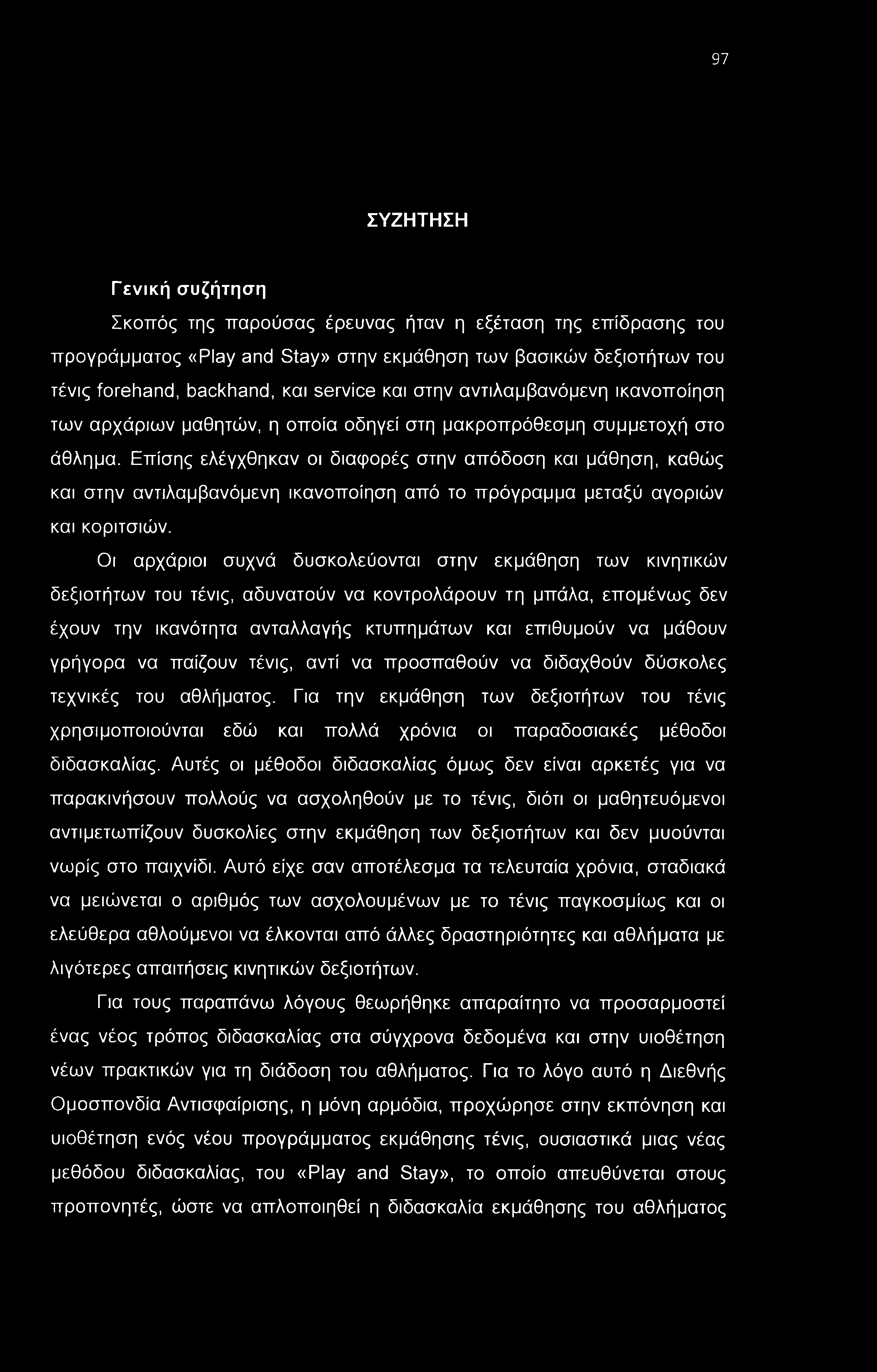 97 ΣΥΖΗΤΗΣΗ Γενική συζήτηση Σκοπός της παρούσας έρευνας ήταν η εξέταση της επίδρασης του προγράμματος «Play and Stay» στην εκμάθηση των βασικών δεξιοτήτων του τένις forehand, backhand, και service