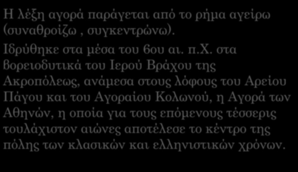 Αρχαία Αγορά Η λέξη αγορά παράγεται από το ρήμα αγείρω (συναθροίζω, συγκεντρώνω). Ιδρύθηκε στα μέσα του 6ου αι. π.χ. στα βορειοδυτικά του Ιερού Βράχου της Ακροπόλεως, ανάμεσα στους