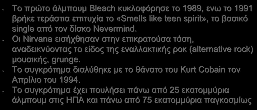 Το πρώτο άλμπουμ Bleach κυκλοφόρησε το 1989, ενω το 1991 βρήκε τεράστια επιτυχία το «Smells like teen spirit», το βασικό single από τον δίσκο Nevermind.