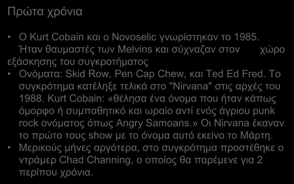 Πρώτα χρόνια Ο Kurt Cobain και ο Novoselic γνωρίστηκαν το 1985. Ήταν θαυμαστές των Melvins και σύχναζαν στον χώρο εξάσκησης του συγκροτήματος Ονόματα: Skid Row, Pen Cap Chew, και Ted Ed Fred.