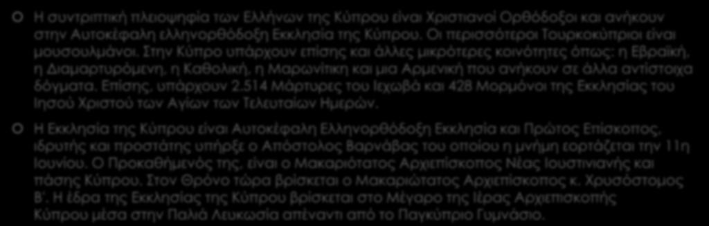 Θρησκεία Η συντριπτική πλειοψηφία των Ελλήνων της Κύπρου είναι Χριστιανοί Ορθόδοξοι και ανήκουν στην Αυτοκέφαλη ελληνορθόδοξη Εκκλησία της Κύπρου. Οι περισσότεροι Τουρκοκύπριοι είναι μουσουλμάνοι.