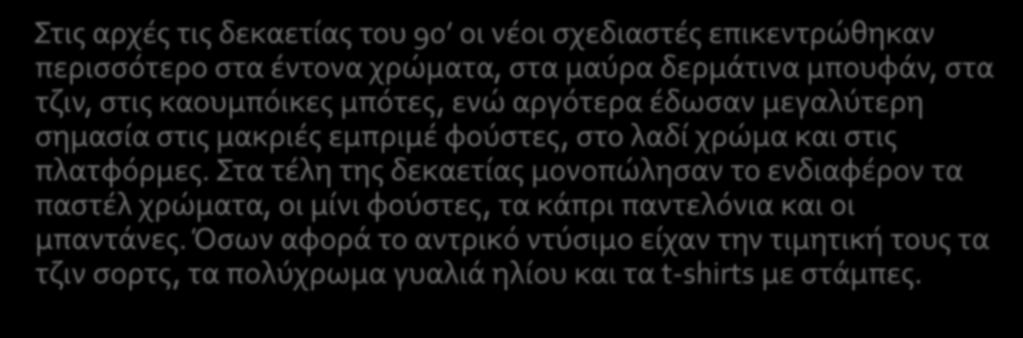 Στις αρχές τις δεκαετίας του 90 οι νέοι σχεδιαστές επικεντρώθηκαν περισσότερο στα έντονα χρώματα, στα μαύρα δερμάτινα μπουφάν, στα τζιν, στις καουμπόικες μπότες, ενώ αργότερα έδωσαν μεγαλύτερη