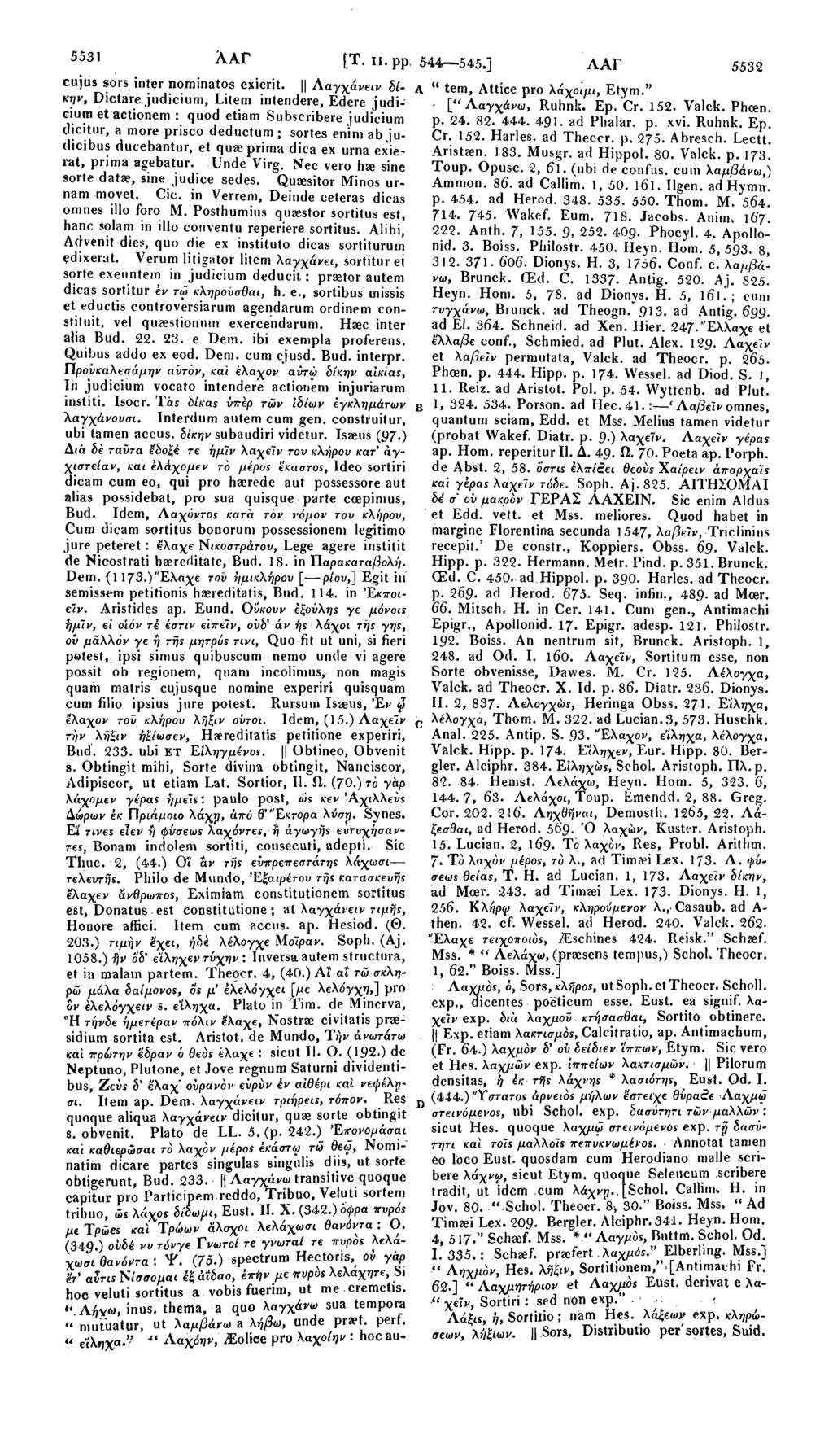 5531 λαγ [Τ. π. ρρ, 544 545.] ΛΑΓ 5532 cujus sors inter nominates exierit. Ααγχάνειν δίκην, Dictare judicium, Litem intendere, Edere judi- A " tem, Attice pro λάχοιμι, Etym.