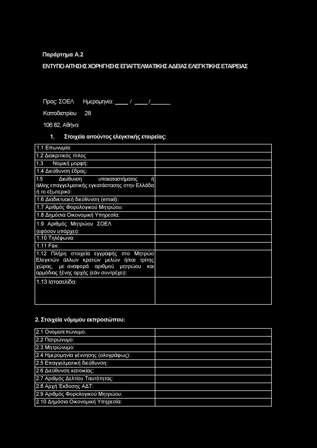 Παράρτημα Α.2 ΕΝΤΥΠΟ ΑΙΤΗΣΗΣ ΧΟΡΗΓΗΣΗΣ ΕΠΑΓΓΕΛΜΑΤΙΚΗΣ ΑΔΕΙΑΣ ΕΛΕΓΚΤΙΚΗΣ ΕΤΑΙΡΕΙΑΣ Προς: ΣΟΕΛ Ημερομηνία: / / Καττοδιστρίου 28 106 82, Αθήνα 1. Στοιχεία αιτούντος ελεγκτικής εταιρείας: 1.1 Επωνυμία: 1.