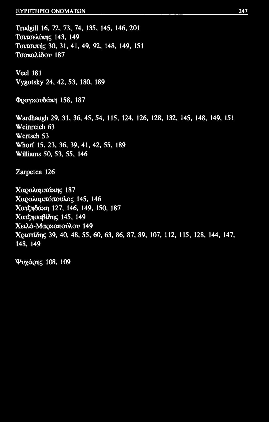 ΕΥΡΕΤΗΡΙΟ ΟΝΟΜΑΤΩΝ 247 Τηκ&ΙΙ 16, 72, 73, 74, 135, 145, 146, 201 Τσιτσελίκης 143, 149 Τσιτσιπής 30, 31, 41, 49, 92, 148, 149, 151 Τσοκαλίδου 187 νβ ΐ 181 νγβοκ&γ 24, 42, 53, 180, 189 Φραγκουδάκη 158,