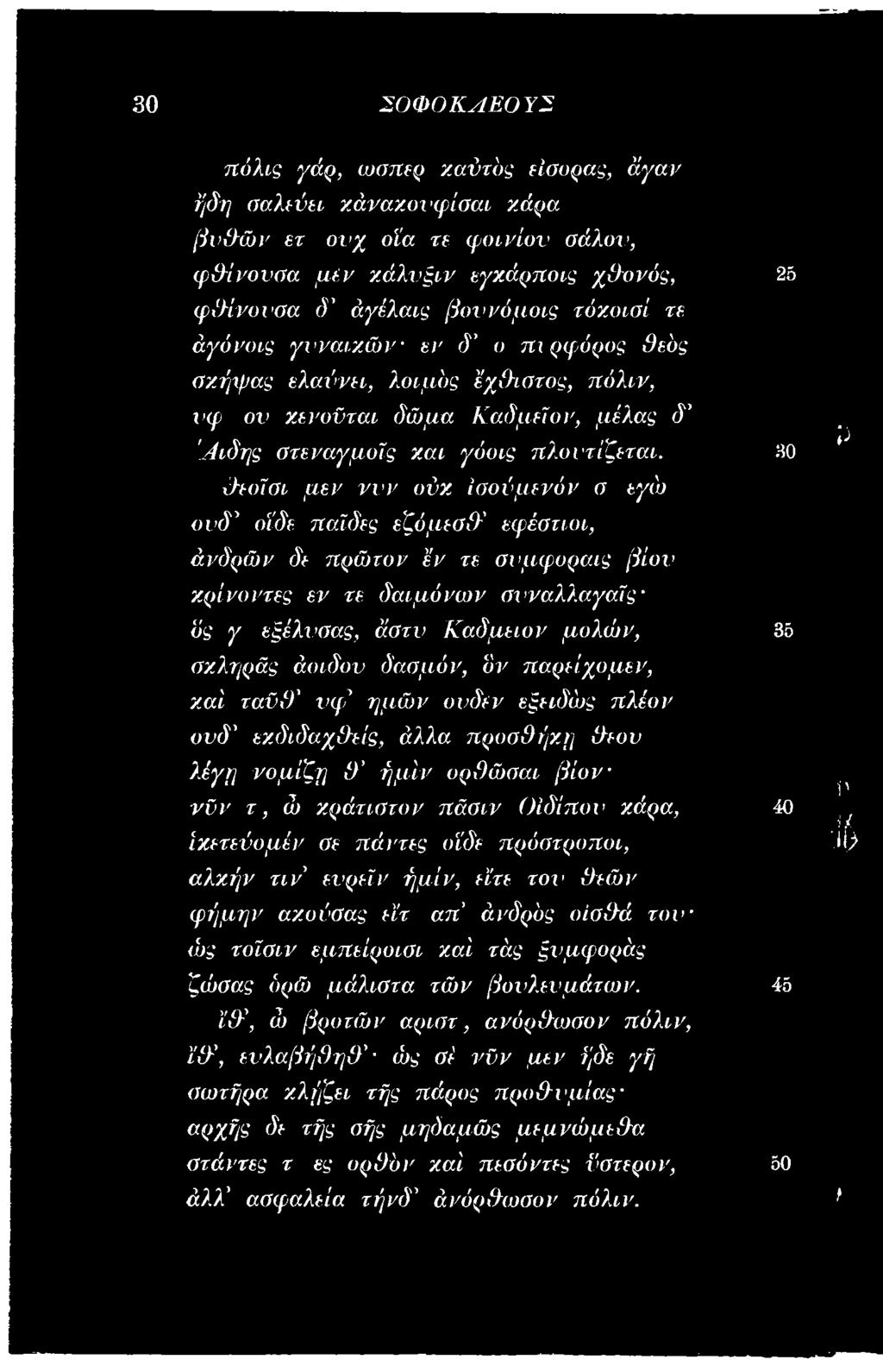 σιν Οίδίπον κάρα, ίκετεύομέν σε πάντες οϊδε πρόστροποι, αλκήν τι ν' ενρεϊν ήμίν, είτε τον θεών φήμην αχυύσας εϊτ απ' άνδρός οίσθά το ν ώς τοϊσιν εμπείροισι καί τάς ξνμφοράς ζώσας δρώ μάλιστα τών