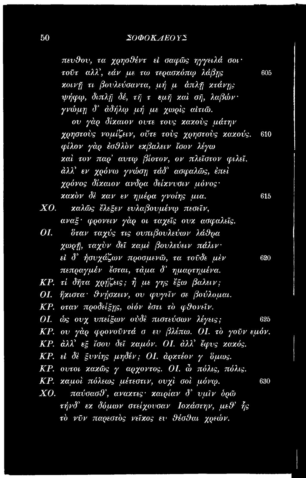 ήχιστα Ρνήσχειν, ον φνγεΐν σε βούλομαι. ΚΡ. όταν προδείξης, οίόν έστι τό φρονεΐν. ΟΙ. ώ ς ονχ νπείξων ούδέ πιστεύσων λέγεις; 625 ΚΡ. ον γάρ φρονοϋντά σ εν βλέπω. ΟΙ. τό γοϋν εμόν. ΚΡ. άλχ εξ ίσον δει χαμόν.