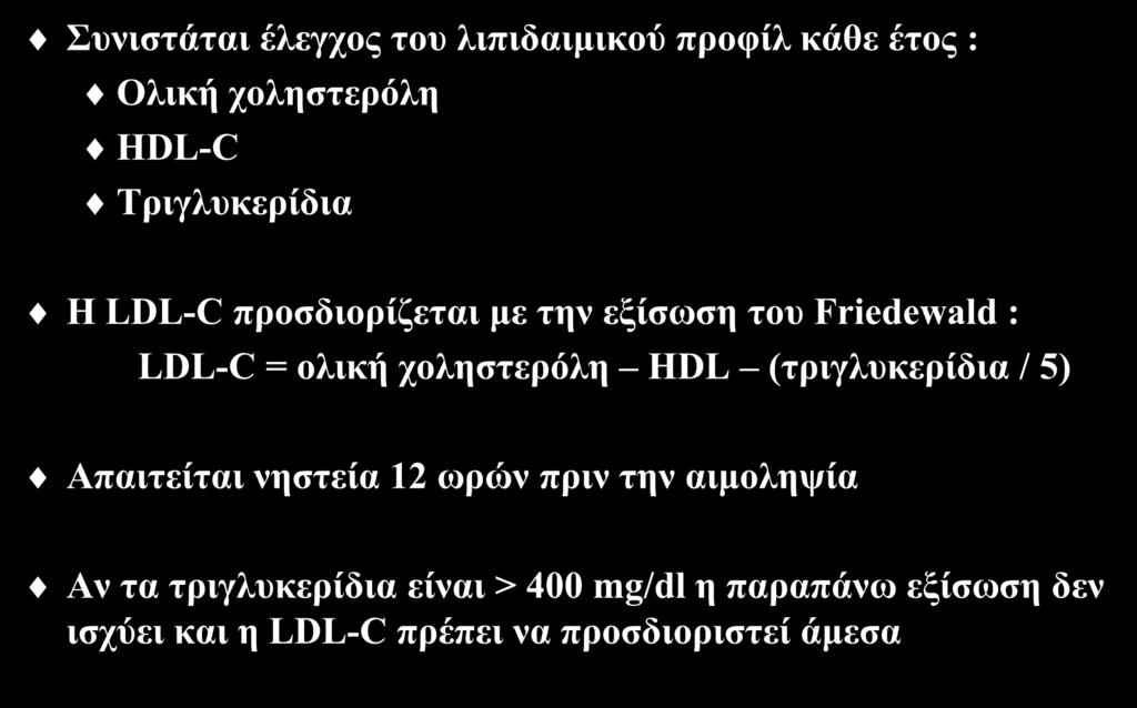 Διαγνωστική προσέγγιση Συνιστάται έλεγχος του λιπιδαιμικού προφίλ κάθε έτος : Ολική χοληστερόλη HDL-C Τριγλυκερίδια Η LDL-C προσδιορίζεται με την εξίσωση του Friedewald : LDL-C = ολική χοληστερόλη